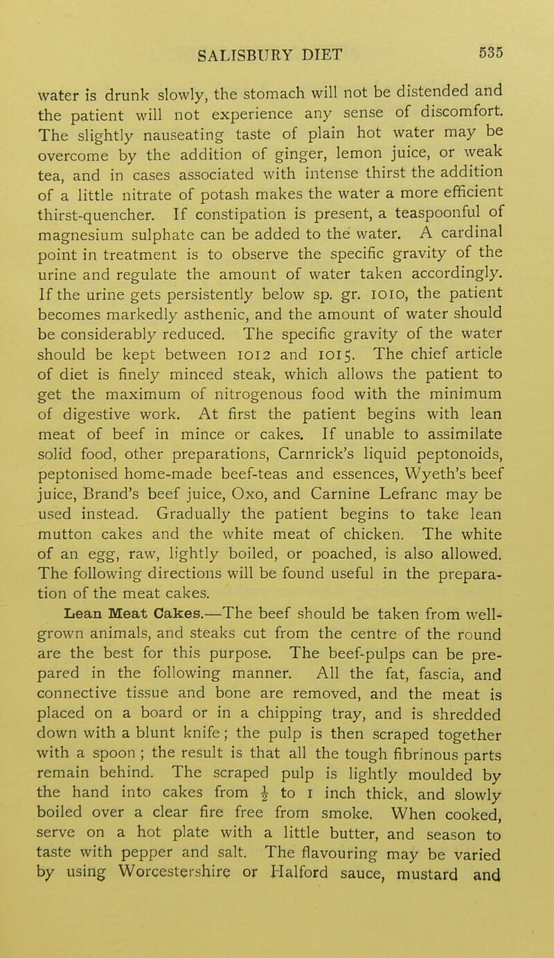 water is drunk slowly, the stomach will not be distended and the patient will not experience any sense of discomfort. The slightly nauseating taste of plain hot water may be overcome by the addition of ginger, lemon juice, or weak tea, and in cases associated with intense thirst the addition of a little nitrate of potash makes the water a more efficient thirst-quencher. If constipation is present, a teaspoonful of magnesium sulphate can be added to the water. A cardinal point in treatment is to observe the specific gravity of the urine and regulate the amount of water taken accordingly. If the urine gets persistently below sp. gr. loio, the patient becomes markedly asthenic, and the amount of water should be considerably reduced. The specific gravity of the water should be kept between 1012 and 1015. The chief article of diet is finely minced steak, which allows the patient to get the maximum of nitrogenous food with the minimum of digestive work. At first the patient begins with lean meat of beef in mince or cakes. If unable to assimilate solid food, other preparations, Carnrick's liquid peptonoids, peptonised home-made beef-teas and essences, Wyeth's beef juice, Brand's beef juice, Oxo, and Carnine Lefranc may be used instead. Gradually the patient begins to take lean mutton cakes and the white meat of chicken. The white of an egg, raw, lightly boiled, or poached, is also allowed. The following directions will be found useful in the prepara- tion of the meat cakes. Lean Meat Cakes.—The beef should be taken from well- grown animals, and steaks cut from the centre of the round are the best for this purpose. The beef-pulps can be pre- pared in the following manner. All the fat, fascia, and connective tissue and bone are removed, and the meat is placed on a board or in a chipping tray, and is shredded down with a blunt knife; the pulp is then scraped together with a spoon ; the result is that all the tough fibrinous parts remain behind. The scraped pulp is lightly moulded by the hand into cakes from ^ to i inch thick, and slowly boiled over a clear fire free from smoke. When cooked, serve on a hot plate with a little butter, and season to taste with pepper and salt. The flavouring may be varied by using Worcestershire or Halford sauce, mustard and