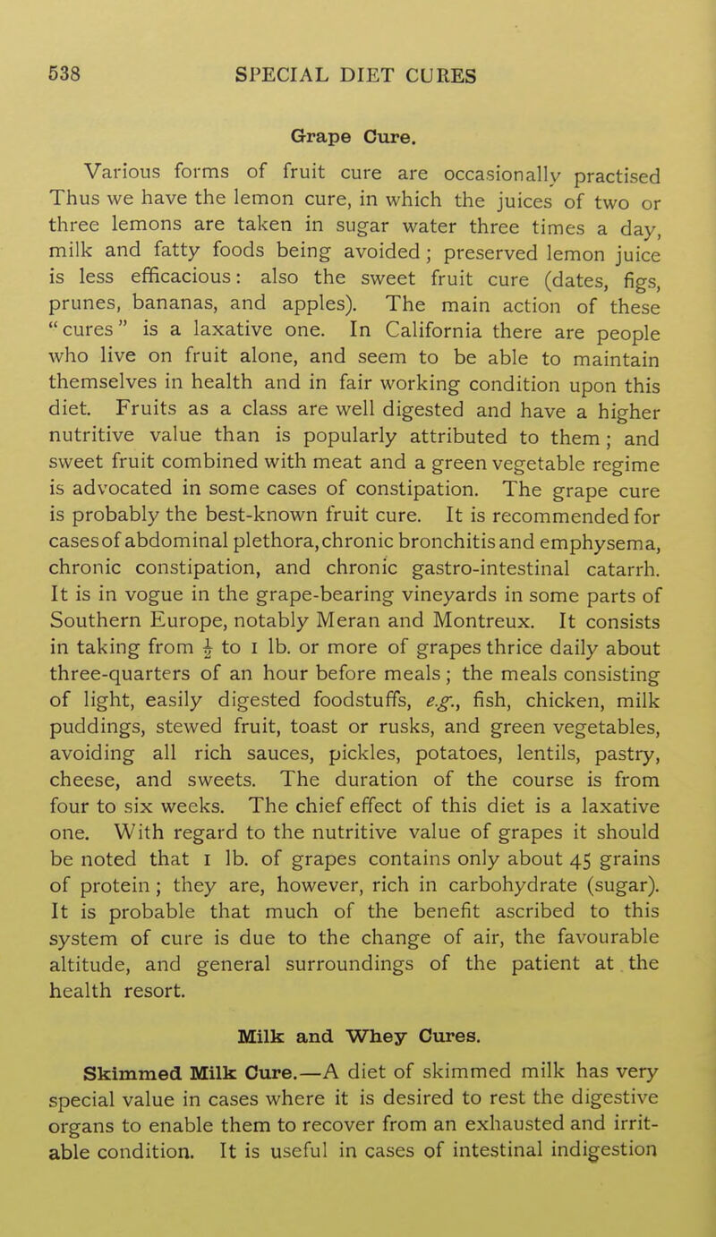 Grape Cure. Various forms of fruit cure are occasionally practised Th us we have the lemon cure, in which the juices of two or three lemons are taken in sugar water three times a day, milk and fatty foods being avoided; preserved lemon juice is less efficacious: also the sweet fruit cure (dates, figs, prunes, bananas, and apples). The main action of these cures is a laxative one. In California there are people who live on fruit alone, and seem to be able to maintain themselves in health and in fair working condition upon this diet. Fruits as a class are well digested and have a higher nutritive value than is popularly attributed to them ; and sweet fruit combined with meat and a green vegetable regime is advocated in some cases of constipation. The grape cure is probably the best-known fruit cure. It is recommended for casesof abdominal plethora, chronic bronchitis and emphysema, chronic constipation, and chronic gastro-intestinal catarrh. It is in vogue in the grape-bearing vineyards in some parts of Southern Europe, notably Meran and Montreux. It consists in taking from ^ to i lb. or more of grapes thrice daily about three-quarters of an hour before meals; the meals consisting of light, easily digested foodstuffs, e.g.^ fish, chicken, milk puddings, stewed fruit, toast or rusks, and green vegetables, avoiding all rich sauces, pickles, potatoes, lentils, pastry, cheese, and sweets. The duration of the course is from four to six weeks. The chief effect of this diet is a laxative one. With regard to the nutritive value of grapes it should be noted that i lb. of grapes contains only about 45 grains of protein ; they are, however, rich in carbohydrate (sugar). It is probable that much of the benefit ascribed to this system of cure is due to the change of air, the favourable altitude, and general surroundings of the patient at the health resort. Milk and Whey Cures. Skimmed Milk Cure.—A diet of skimmed milk has very special value in cases where it is desired to rest the digestive organs to enable them to recover from an exhausted and irrit- able condition. It is useful in cases of intestinal indigestion