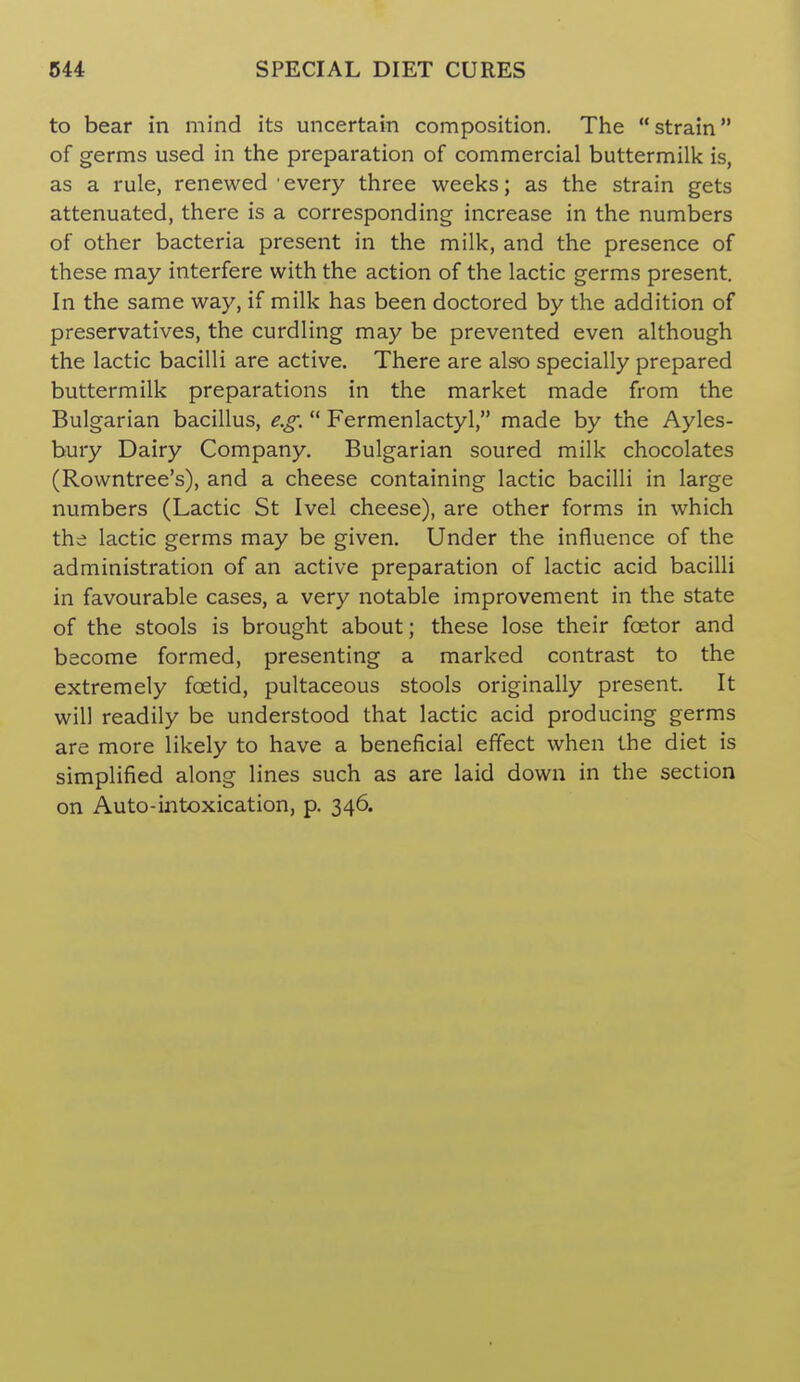 to bear in mind its uncertain composition. The strain of germs used in the preparation of commercial buttermilk is, as a rule, renewed every three weeks; as the strain gets attenuated, there is a corresponding increase in the numbers of other bacteria present in the milk, and the presence of these may interfere with the action of the lactic germs present. In the same way, if milk has been doctored by the addition of preservatives, the curdling may be prevented even although the lactic bacilli are active. There are also specially prepared buttermilk preparations in the market made from the Bulgarian bacillus, e.g.  Fermenlactyl, made by the Ayles- bury Dairy Company. Bulgarian soured milk chocolates (Rowntree's), and a cheese containing lactic bacilli in large numbers (Lactic St Ivel cheese), are other forms in which the lactic germs may be given. Under the influence of the administration of an active preparation of lactic acid bacilli in favourable cases, a very notable improvement in the state of the stools is brought about; these lose their foetor and become formed, presenting a marked contrast to the extremely foetid, pultaceous stools originally present. It will readily be understood that lactic acid producing germs are more likely to have a beneficial effect when the diet is simplified along lines such as are laid down in the section on Auto-intoxication, p. 346.
