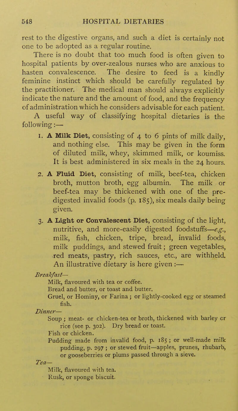 rest to the digestive organs, and such a diet is certainly not one to be adopted as a regular routine. There is no doubt that too much food is often given to hospital patients by over-zealous nurses who are anxious to hasten convalescence. The desire to feed is a kindly feminine instinct which should be carefully regulated by the practitioner. The medical man should always explicitly indicate the nature and the amount of food, and the frequency of administration which he considers advisable for each patient. A useful way of classifying hospital dietaries is the following:— 1. A Milk Diet, consisting of 4 to 6 pints of milk daily, and nothing else. This may be given in the form of diluted milk, whey, skimmed milk, or koumiss. It is best administered in six meals in the 24 hours. 2. A Fluid Diet, consisting of milk, beef-tea, chicken broth, mutton broth, egg albumin. The milk or beef-tea may be thickened with one of the pre- digested invalid foods (p. 185), six meals daily being given. 3. A Light or Convalescent Diet, consisting of the light, nutritive, and more-easily digested foodstuffs—e.g.^ milk, fish, chicken, tripe, bread, invalid foods, milk puddings, and stewed fruit; green vegetables, red meats, pastry, rich sauces, etc., are withheld. An illustrative dietary is here given :— Breakfast— Milk, flavoured with tea or coffee. Bread and butter, or toast and butter. Gruel, or Hominy, or Farina ; or lightly-cooked egg or steamed fish. Dinner— Soup ; meat- or chicken-tea or broth, thickened with barley cr rice (see p. 302). Dry bread or toast. Fish or chicken. Pudding made from invalid food, p. 185 ; or well-made milk pudding, p. 297 ; or stewed fruit—apples, prunes, rhubarb, or gooseberries or plums passed through a sieve. Tea— Milk, flavoured with tea. Rusk, or sponge biscuit.