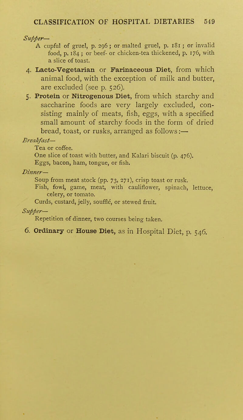 Supper— A cupful of gruel, p. 296; or malted gruel, p, 181 ; or invalid food, p. 184 ; or beef- or chicken-tea thickened, p. 176, with a slice of toast. 4. Lacto-Vegetarian or Farinaceous Diet, from which animal food, with the exception of milk and butter, are excluded (see p. 526). 5. Protein or Nitrogenous Diet, from which starchy and saccharine foods are very largely excluded, con- sisting mainly of meats, fish, eggs, with a specified small amount of starchy foods in the form of dried bread, toast, or rusks, arranged as follows:— Breakfast— Tea or coffee. One slice of toast with butter, and Kalari biscuit (p. 476). Eggs, bacon, ham, tongue, or fish. Dinner— Soup from meat stock (pp. 73, 271), crisp toast or rusk. Fish, fowl, game, meat, with cauliflower, spinach, lettuce, celery, or tomato. Curds, custard, jelly, souffle, or stewed fruit. Supper— Repetition of dinner, two courses being taken. 6. Ordinary or House Diet, as in Hospital Diet, p. 546.