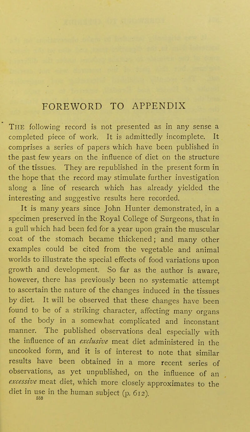 FOREWORD TO APPENDIX The following record is not presented as in any sense a completed piece of work. It is admittedly incomplete. It comprises a series of papers which have been published in the past few years on the influence of diet on the structure of the tissues. They are republished in the present form in the hope that the record may stimulate further investigation along a line of research which has already yielded the interesting and suggestive results here recorded. It is many years since John Hunter demonstrated, in a specimen preserved in the Royal College of Surgeons, that in a gull which had been fed for a year upon grain the muscular coat of the stomach became thickened; and many other examples could be cited from the vegetable and animal worlds to illustrate the special effects of food variations upon growth and development. So far as the author is aware, however, there has previously been no systematic attempt to ascertain the nature of the changes induced in the tissues by diet. It will be observed that these changes have been found to be of a striking character, affecting many organs of the body in a somewhat complicated and inconstant manner. The published observations deal especially with the influence of an exclusive meat diet administered in the uncooked form, and it is of interest to note that similar results have been obtained in a more recent series of observations, as yet unpublished, on the influence of an excessive meat diet, which more closely approximates to the diet in use in the human subject (p 612) 653 ^'