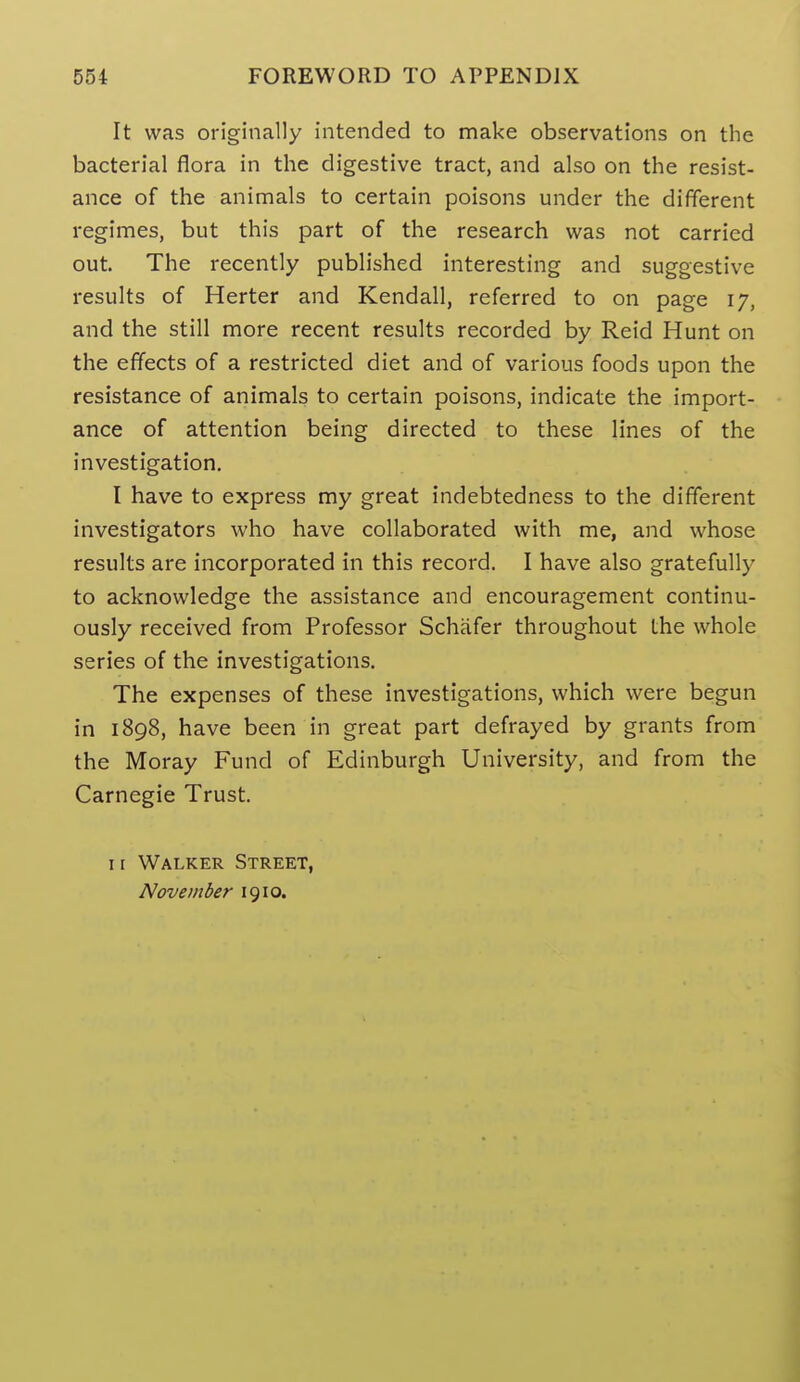 It was originally intended to make observations on the bacterial flora in the digestive tract, and also on the resist- ance of the animals to certain poisons under the different regimes, but this part of the research was not carried out. The recently published interesting and suggestive results of Herter and Kendall, referred to on page 17, and the still more recent results recorded by Reid Hunt on the eff'ects of a restricted diet and of various foods upon the resistance of animals to certain poisons, indicate the import- ance of attention being directed to these lines of the investigation, I have to express my great indebtedness to the different investigators who have collaborated with me, and whose results are incorporated in this record. I have also gratefully to acknowledge the assistance and encouragement continu- ously received from Professor Schafer throughout the whole series of the investigations. The expenses of these investigations, which were begun in 1898, have been in great part defrayed by grants from the Moray Fund of Edinburgh University, and from the Carnegie Trust. I r Walker Street, November 1910.