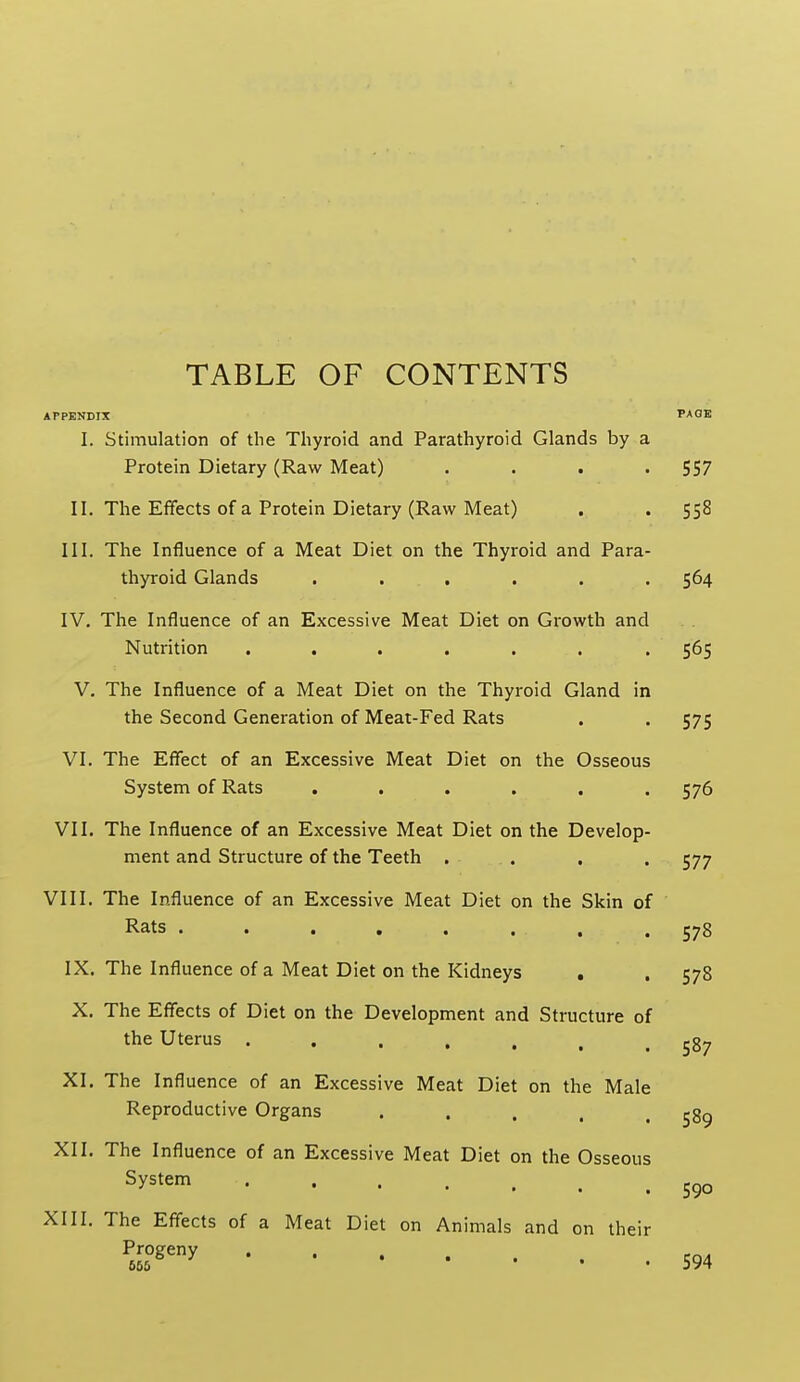 TABLE OF CONTENTS APPENDIX PAOE I. Stimulation of the Thyroid and Parathyroid Glands by a Protein Dietary (Raw Meat) . . . -557 II. The Effects of a Protein Dietary (Raw Meat) . . 558 III. The Influence of a Meat Diet on the Thyroid and Para- thyroid Glands ...... 564 IV. The Influence of an Excessive Meat Diet on Growth and Nutrition ....... 565 V. The Influence of a Meat Diet on the Thyroid Gland in the Second Generation of Meat-Fed Rats . . 575 VI. The Effect of an Excessive Meat Diet on the Osseous System of Rats ...... 576 VII. The Influence of an Excessive Meat Diet on the Develop- ment and Structure of the Teeth . . X. The Effects of Diet on the Development and Structure of the Uterus ..... 577 VIII. The Influence of an Excessive Meat Diet on the Skin of Rats ........ 578 IX. The Influence of a Meat Diet on the Kidneys , .578 587 XI. The Influence of an Excessive Meat Diet on the Male Reproductive Organs . . . . .589 XII. The Influence of an Excessive Meat Diet on the Osseous System XIII. The Effects of a Meat Diet on Animals and on their ^5L°^'>' 594