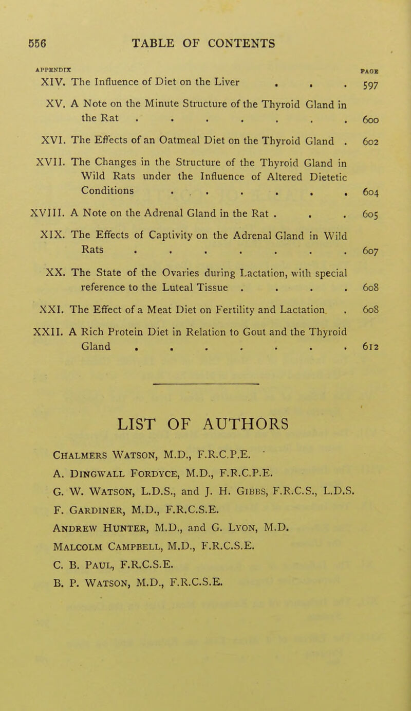 APPBNDIX PAOl XIV. The Influence of Diet on the Liver . , . 5^7 XV. A Note on the Minute Structure of the Thyroid Gland in the Rat ....... 600 XVI. The Effects of an Oatmeal Diet on the Thyroid Gland . 602 XVII. The Changes in the Structure of the Thyroid Gland in Wild Rats under the Influence of Altered Dietetic Conditions ... . , , , 604 XVIII. A Note on the Adrenal Gland in the Rat . . .605 XIX. The Effects of Captivity on the Adrenal Gland in Wild Rats ....... 607 XX. The State of the Ovaries during Lactation, with special reference to the Luteal Tissue .... 608 XXI. The Effect of a Meat Diet on Fertility and Lactation . 608 XXII. A Rich Protein Diet in Relation to Gout and the Thyroid Gland . . . . . . .612 LIST OF AUTHORS Chalmers Watson, M.D., F.R.C.P.E. ' A. Dingwall Fordyce, M.D., F.R.C.P.E. G. W. Watson, L.D.S., and J. H. Gibbs, F.R.C.S., L.D.S. F. Gardiner, M.D., F.R.C.S.E. Andrew Hunter, M.D., and G. Lyon, M.D. Malcolm Campbell, M.D., F.R.C.S.E. C. B. Paul, F.R.C.S.E. B. P. Watson, M.D., F.R.C.S.E.