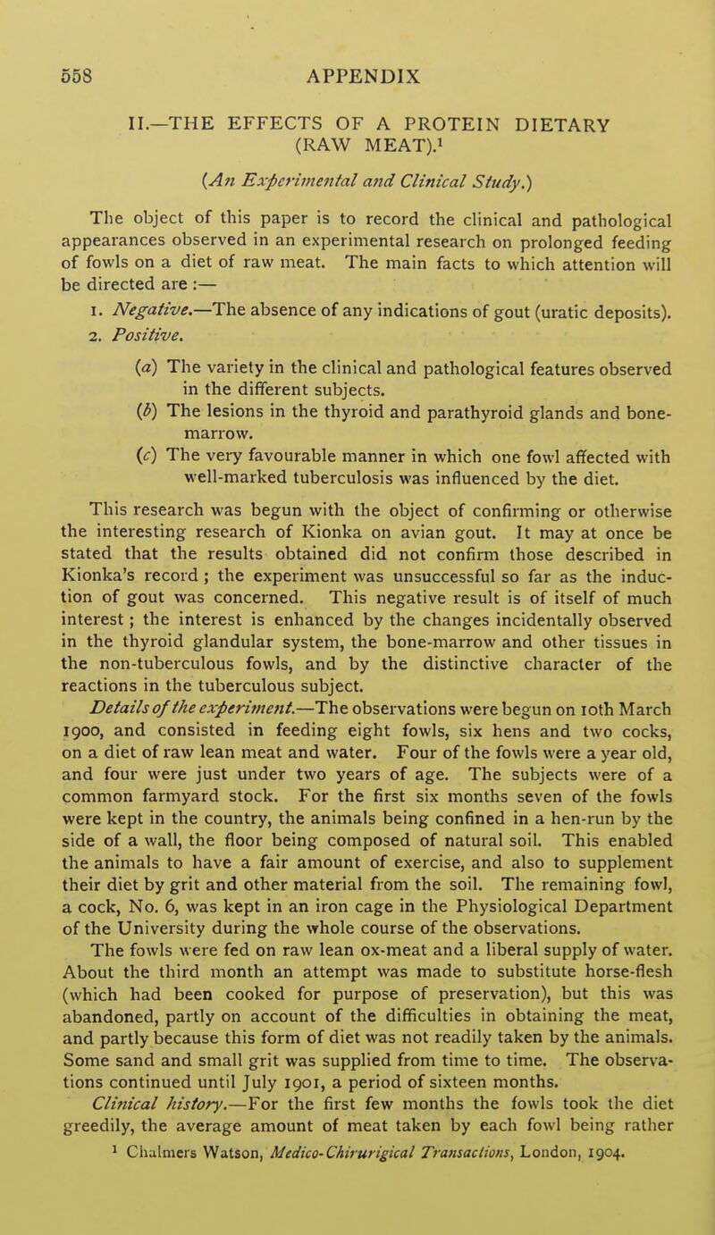II.—THE EFFECTS OF A PROTEIN DIETARY (RAW MEAT).! (An Experimental and Clinical Study.) The object of this paper is to record the chnical and pathological appearances observed in an experimental research on prolonged feeding of fowls on a diet of raw meat. The main facts to which attention will be directed are :— 1. Negative.—The absence of any indications of gout (uratic deposits). 2. Positive. {a) The variety in the clinical and pathological features observed in the different subjects. (b) The lesions in the thyroid and parathyroid glands and bone- marrow. (^r) The very favourable manner in which one fowl affected with well-marked tuberculosis was influenced by the diet. This research was begun with the object of confirming or otherwise the interesting research of Kionka on avian gout. It may at once be stated that the results obtained did not confirm those described in Kionka's record; the experiment was unsuccessful so far as the induc- tion of gout was concerned. This negative result is of itself of much interest; the interest is enhanced by the changes incidentally observed in the thyroid glandular system, the bone-marrow and other tissues in the non-tuberculous fowls, and by the distinctive character of the reactions in the tuberculous subject. Details of the experiment.—The observations were begun on loth March 1900, and consisted in feeding eight fowls, six hens and two cocks, on a diet of raw lean meat and water. Four of the fowls were a year old, and four were just under two years of age. The subjects were of a common farmyard stock. For the first six months seven of the fowls were kept in the country, the animals being confined in a hen-run by the side of a wall, the floor being composed of natural soil. This enabled the animals to have a fair amount of exercise, and also to supplement their diet by grit and other material from the soil. The remaining fowl, a cock, No. 6, was kept in an iron cage in the Physiological Department of the University during the whole course of the observations. The fowls were fed on raw lean ox-meat and a liberal supply of water. About the third month an attempt was made to substitute horse-flesh (which had been cooked for purpose of preservation), but this was abandoned, partly on account of the difficulties in obtaining the meat, and partly because this form of diet was not readily taken by the animals. Some sand and small grit was supplied from time to time. The observa- tions continued until July 1901, a period of sixteen months. Clinical history.—For the first few months the fowls took the diet greedily, the average amount of meat taken by each fowl being rather ! Chalmers Watson, Medico-Chirurigical Transactions^ London, 1904.
