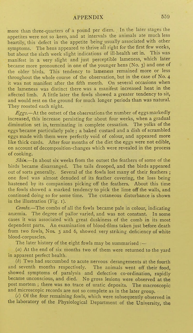 more than three-quarters of a pound per diem. In the later stages the appetites were not so keen, and at intervals the animals ate rnuch less heartily, this defect in the appetite being usually associated with other symptoms. The hens appeared to thrive all right for the first few weeks, but about the sixth week slight indications of ill-health set in. This was manifest in a very slight and just perceptible lameness, which later became more pronounced in one of the younger hens (No. 3) and one of the older birds. This tendency to lameness remained more or less throughout the whole course of the observation, but in the case of No. 4 it was not manifest after the fifth month. On several occasions when the lameness was distinct there was a manifest increased heat in the affected limb. A little later the fowls showed a greater tendency to sit, and would rest on the ground for much longer periods than was natural. They roosted each night. Eggs,—At the outset of the observations the number of eggs markedly increased, this increase persisting for about four weeks, when a gradual diminution set in, terminating in complete cessation. The yolks of the eggs became particularly pale ; a baked custard and a dish of scrambled eggs made with them were perfectly void of colour, and appeared more like thick curds. After four months of the diet the eggs were not edible, on account of decomposition-changes which were revealed in the process of cooking. Skin.—In about six weeks from the outset the feathers of some of the birds became disarranged. The tails drooped, and the birds appeared out of sorts generally. Several of the fowls lost many of their feathers ; one fowl was almost denuded of its feather covering, the loss being hastened by its companions picking off the feathers. About this time the fowls showed a marked tendency to pick the lime off the walls, and continued doing so for some time. The cutaneous disturbance is shown in the illustration (Fig. i). Combs.—The combs of all the fowls became pale in colour, indicating anemia. The degree of pallor varied, and was not constant. In some cases it was associated with great duskiness of the comb in its most dependent parts. An examination of blood-films taken just before death from two fowls, Nos. 3 and 6, showed very striking deficiency of white blood-corpuscles. The later history of the eight fowls may be summarised :— {a) At the end of six months two of them were returned to the yard in apparent perfect health. {b) Two had succumbed to acute nervous derangements at the fourth and seventh months respectively. The animals went off their food, showed symptoms of paralysis and defective co-ordination, rapidly became unconscious, and died. No gross lesions were observed at the post mortem ; there was no trace of uratic deposits. The macroscopic and microscopic records are not so complete as in the later group, {c) Of the four remaining fowls, which were subsequently observed in the laboratory of the Physiological Department of the University, the