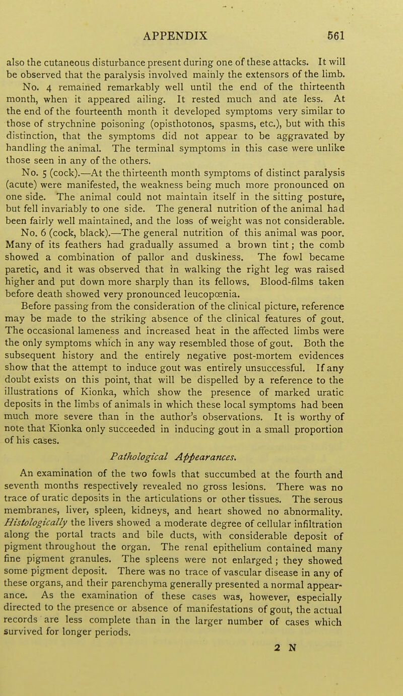 also the cutaneous disturbance present during one of these attacks. It will be observed that the paralysis involved mainly the extensors of the limb. No. 4 remained remarkably well until the end of the thirteenth month, when it appeared ailing. It rested much and ate less. At the end of the fourteenth month it developed symptoms very similar to those of strychnine poisoning (opisthotonos, spasms, etc.), but with this distinction, that the symptoms did not appear to be aggravated by handling the animal. The terminal symptoms in this case were unlike those seen in any of the others. No. 5 (cock).—At the thirteenth month symptoms of distinct paralysis (acute) were manifested, the weakness being much more pronounced on one side. The animal could not maintain itself in the sitting posture, but fell invariably to one side. The general nutrition of the animal had been fairly well maintained, and the loss of weight was not considerable. No. 6 (cock, black).—The general nutrition of this animal was poor. Many of its feathers had gradually assumed a brown tint; the comb showed a combination of pallor and duskiness. The fowl became paretic, and it was observed that in walking the right leg was raised higher and put down more sharply than its fellows. Blood-films taken before death showed very pronounced leucopoenia. Before passing from the consideration of the clinical picture, reference may be made to the striking absence of the clinical features of gout. The occasional lameness and increased heat in the affected limbs were the only symptoms which in any way resembled those of gout. Both the subsequent history and the entirely negative post-mortem evidences show that the attempt to induce gout was entirely unsuccessful. If any doubt exists on this point, that will be dispelled by a reference to the illustrations of Kionka, which show the presence of marked uratic deposits in the limbs of animals in which these local symptoms had been much more severe than in the author's observations. It is worthy of note that Kionka only succeeded in inducing gout in a small proportion of his cases. Pathological Appearances. An examination of the two fowls that succumbed at the fourth and seventh months respectively revealed no gross lesions. There was no trace of uratic deposits in the articulations or other tissues. The serous membranes, liver, spleen, kidneys, and heart showed no abnormality. Histologically the livers showed a moderate degree of cellular infiltration along the portal tracts and bile ducts, with considerable deposit of pigment throughout the organ. The renal epithelium contained many fine pigment granules. The spleens were not enlarged; they showed some pigment deposit. There was no trace of vascular disease in any of these organs, and their parenchyma generally presented a normal appear- ance. As the examination of these cases was, however, especially directed to the presence or absence of manifestations of gout, the actual records are less complete than in the larger number of cases which survived for longer periods. 2 N
