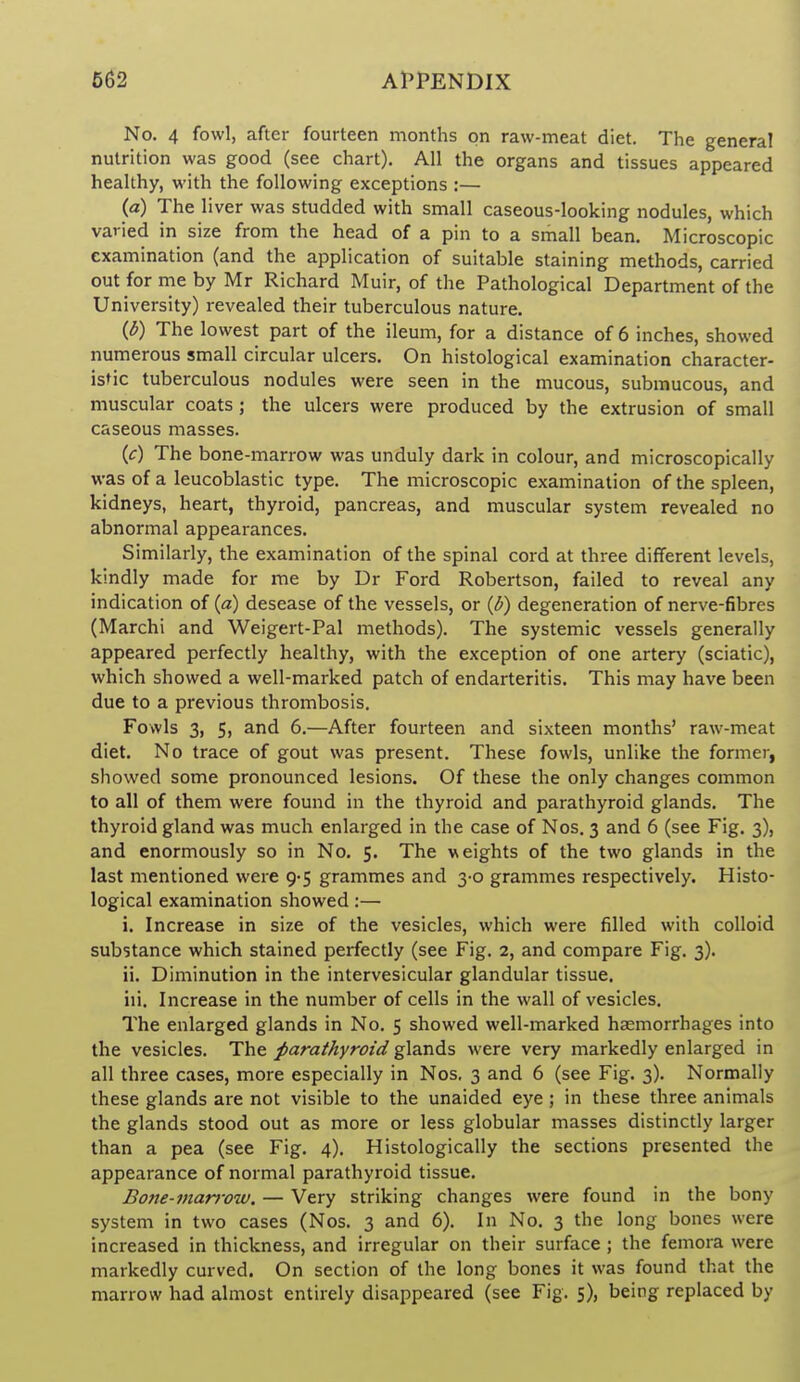 No. 4 fowl, after fourteen months on raw-meat diet. The genera! nutrition was good (see chart). All the organs and tissues appeared healthy, with the following exceptions :— (a) The liver was studded with small caseous-looking nodules, which varied in size from the head of a pin to a small bean. Microscopic examination (and the application of suitable staining methods, carried out for me by Mr Richard Muir, of the Pathological Department of the University) revealed their tuberculous nature. {b) The lowest part of the ileum, for a distance of 6 inches, showed numerous small circular ulcers. On histological examination character- istic tuberculous nodules were seen in the mucous, submucous, and muscular coats ; the ulcers were produced by the extrusion of small caseous masses. {c) The bone-marrow was unduly dark in colour, and microscopically was of a leucoblastic type. The microscopic examination of the spleen, kidneys, heart, thyroid, pancreas, and muscular system revealed no abnormal appearances. Similarly, the examination of the spinal cord at three different levels, kindly made for me by Dr Ford Robertson, failed to reveal any indication of {a) desease of the vessels, or {b) degeneration of nerve-fibres (Marchi and Weigert-Pal methods). The systemic vessels generally appeared perfectly healthy, with the exception of one artery (sciatic), which showed a well-marked patch of endarteritis. This may have been due to a previous thrombosis. Fowls 3, 5, and 6.—After fourteen and sixteen months' raw-meat diet. No trace of gout was present. These fowls, unlike the former, showed some pronounced lesions. Of these the only changes common to all of them were found in the thyroid and parathyroid glands. The thyroid gland was much enlarged in the case of Nos. 3 and 6 (see Fig. 3), and enormously so in No. 5. The weights of the two glands in the last mentioned were 9-5 grammes and 3-0 grammes respectively. Histo- logical examination showed:— i. Increase in size of the vesicles, which were filled with colloid substance which stained perfectly (see Fig. 2, and compare Fig. 3). ii. Diminution in the intervesicular glandular tissue. iii. Increase in the number of cells in the wall of vesicles. The enlarged glands in No. 5 showed well-marked haemorrhages into the vesicles. The parathyroid glands were very markedly enlarged in all three cases, more especially in Nos. 3 and 6 (see Fig. 3). Normally these glands are not visible to the unaided eye ; in these three animals the glands stood out as more or less globular masses distinctly larger than a pea (see Fig. 4). Histologically the sections presented the appearance of normal parathyroid tissue. Bone-marrow. — Very striking changes were found in the bony system in two cases (Nos. 3 and 6). In No. 3 the long bones were increased in thickness, and irregular on their surface ; the femora were markedly curved. On section of the long bones it was found that the