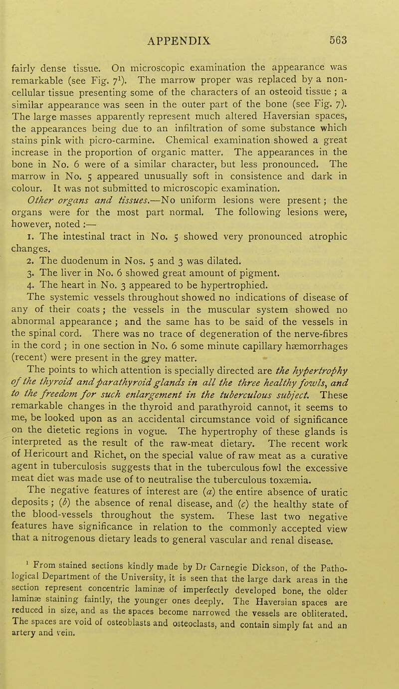 fairly dense tissue. On microscopic examination the appearance was remarkable (see Fig. 7^). The marrow proper was replaced by a non- cellular tissue presenting some of the characters of an osteoid tissue ; a similar appearance was seen in the outer part of the bone (see Fig. 7). The large masses apparently represent much altered Haversian spaces, the appearances being due to an infiltration of some substance which stains pink with picro-carmine. Chemical examination showed a great increase in the proportion of organic matter. The appearances in the bone in No. 6 were of a similar character, but less pronounced. The marrow in No. 5 appeared unusually soft in consistence and dark in colour. It was not submitted to microscopic examination. Other organs and tissues.—No uniform lesions were present; the organs were for the most part normal. The following lesions were, however, noted :— 1. The intestinal tract in No. 5 showed very pronounced atrophic changes. 2. The duodenum in Nos. 5 and 3 was dilated. 3. The liver in No. 6 showed great amount of pigment. 4. The heart in No. 3 appeared to be hypertrophied. The systemic vessels throughout showed no indications of disease of any of their coats; the vessels in the muscular system showed no abnormal appearance ; and the same has to be said of the vessels in the spinal cord. There was no trace of degeneration of the nerve-fibres in the cord j in one section in No. 6 some minute capillary haemorrhages (recent) were present in the grey matter. The points to which attention is specially directed are the hypertrophy of the thyroid and parathyroid glands in all the three healthy fowls, and to the freedo?n for such enlargement in the tuberculous subject. These remarkable changes in the thyroid and parathyroid cannot, it seems to me, be looked upon as an accidental circumstance void of significance on the dietetic regions in vogue. The hypertrophy of these glands is interpreted as the result of the raw-meat dietary. The recent work of Hericourt and Richet, on the special value of raw meat as a curative agent in tuberculosis suggests that in the tuberculous fowl the excessive meat diet was made use of to neutralise the tuberculous toxaemia. The negative features of interest are {a) the entire absence of uratic deposits ; {b) the absence of renal disease, and ic) the healthy state of the blood-vessels throughout the system. These last two negative features have significance in relation to the commonly accepted view that a nitrogenous dietary leads to general vascular and renal disease. ' From stained sections kindly made by Dr Carnegie Dickson, of the Patho- logical Department of the University, it is seen that the large dark areas in the section represent concentric laminae of imperfectly developed bone, the older laminae staining faintly, the younger ones deeply. The Haversian spaces are reduced in size, and as the spaces become narrowed the vessels are obliterated. The spaces are void of osteoblasts and osteoclasts, and contain simply fat and an artery and vein.