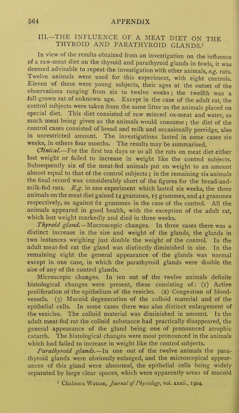 III.—THE INFLUENCE OF A MEAT DIET ON THE THYROID AND PARATHYROID GLANDS.' In view of the results obtained from an investigation on the influence of a raw-meat diet on the thyroid and parathyroid glands in fowls, it was deemed advisable to repeat the investigation with other animals, e.g. rats. Twelve animals were used for this experiment, with eight controls. Eleven of these were young subjects, their ages at the outset of the observations ranging from six to twelve weeks; the twelfth was a full-grown rat of unknown age. Except in the case of the adult rat, the control subjects were taken from the same litter as the animals placed on special diet. This diet consisted of raw minced ox-meat and water, as much meat being given as the animals would consume ; the diet of the control cases consisted of bread and milk and occasionally porridge, also in unrestricted amount. The investigations lasted in some cases six weeks, in others four months. The results may be summarised. Clinical.—For the first ten days or so all the rats on meat diet either lost weight or failed to increase in weight like the control subjects. Subsequently six of the meat-fed animals put on weight to an amount almost equal to that of the control subjects ; in the remaining six animals the final record was considerably short of the figures for the bread-and- milk-fed rats. E.g. in one experiment which lasted six weeks, the three animals on the meat diet gained 14 grammes, 15 grammes, and 41 grammes respectively, as against 62 grammes in the case of the control. All the animals appeared in good health, with the exception of the adult rat, which lost weight markedly and died in three weeks. Thyroid glajid.—MaiCros.co'pic changes. In three cases there was a distinct increase in the size and weight of the glands, the glands in two instances weighing just double the weight of the control. In the adult meat-fed rat the gland was distinctly diminished in size. In the remaining eight the general appearance of the glands was normal except in one case, in which the parathyroid glands were double the size of any of the control glands. Microscopic changes. In ten out of the twelve animals definite histological changes were present, these consisting of: (l) Active proliferation of the epithelium of the vesicles. (2) Congestion of blood- vessels. (3) Mucoid degeneration of the colloid material and of the epithelial cells. In some cases there was also distinct enlargement of the vesicles. The colloid material was diminished in amount. In the adult meat-fed rat the colloid substance had practically disappeared, the general appearance of the gland being one of pronounced atrophic catarrh. The histological changes were most pronounced in the animals which had failed to increase in weight like the control subjects. Parathyroid glands.—In one out of the twelve animals the para- thyroid glands were obviously enlarged, and the microscopical appear- ances of this gland were abnormal, the epithelial cells being widely separated by large clear spaces, which were apparently areas of mucoid ' Chalmers Watson, Journal of Physiology^ vol. xxxii., 1904.
