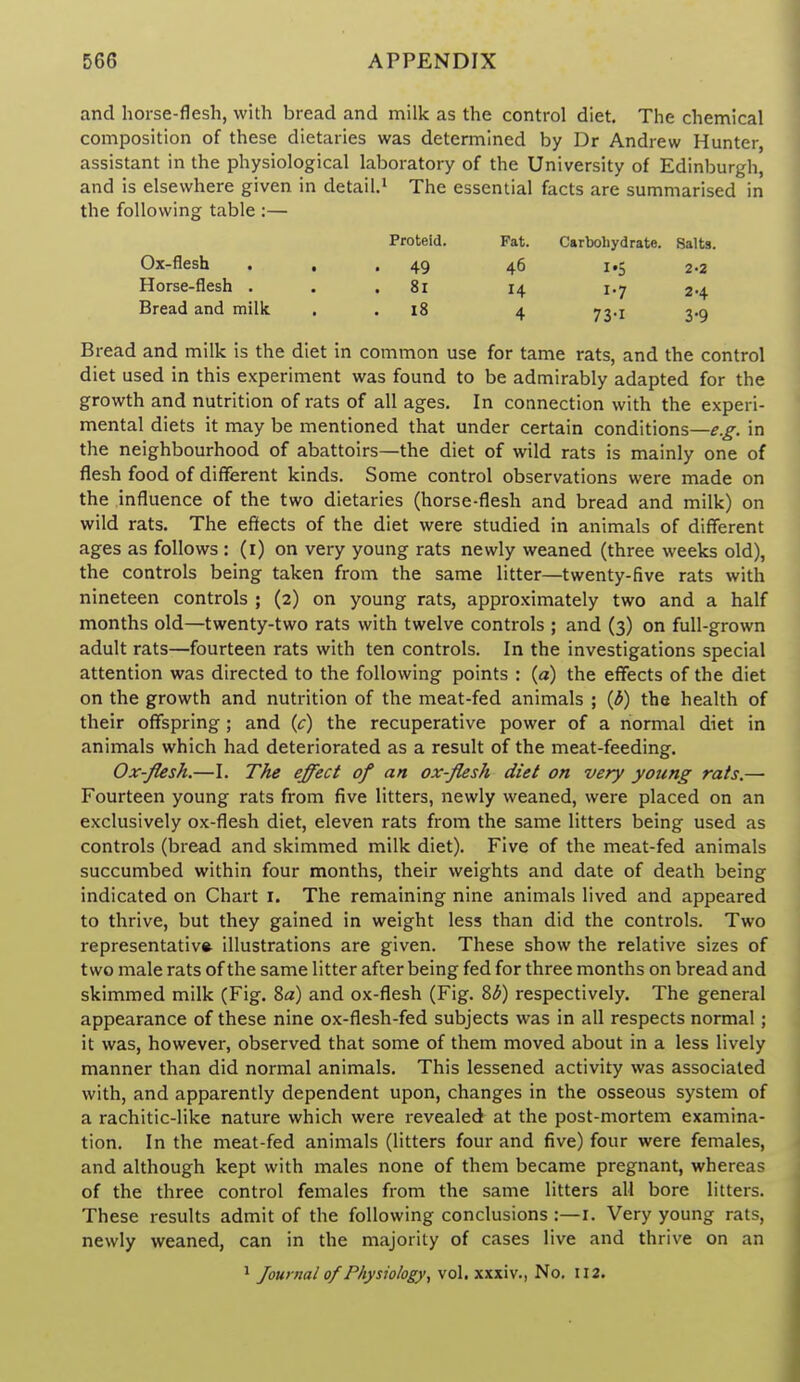 and horse-flesh, with bread and milk as the control diet. The chemical composition of these dietaries was determined by Dr Andrew Hunter, assistant in the physiological laboratory of the University of Edinburgh, and is elsewhere given in detail.^ The essential facts are summarised in the following table :— Proteid. Fat. Carbohydrate. Salts. Ox-flesh . , .49 46 i»5 2-2 Horse-flesh ... 81 14 1.7 24 Bread and milk . . 18 4 73.1 3.5 Bread and milk is the diet in common use for tame rats, and the control diet used in this experiment was found to be admirably adapted for the growth and nutrition of rats of all ages. In connection with the experi- mental diets it may be mentioned that under certain conditions—e.g. in the neighbourhood of abattoirs—the diet of wild rats is mainly one of flesh food of different kinds. Some control observations were made on the influence of the two dietaries (horse-flesh and bread and milk) on wild rats. The effects of the diet were studied in animals of different ages as follows : (i) on very young rats newly weaned (three weeks old), the controls being taken from the same litter—twenty-five rats with nineteen controls ; (2) on young rats, approximately two and a half months old—twenty-two rats with twelve controls ; and (3) on full-grown adult rats—fourteen rats with ten controls. In the investigations special attention was directed to the following points : (a) the effects of the diet on the growth and nutrition of the meat-fed animals ; {b) the health of their offspring; and {c) the recuperative power of a normal diet in animals which had deteriorated as a result of the meat-feeding. Ox-flesh.—I. The effect of an ox-flesh diet on very young rats.— Fourteen young rats from five litters, newly weaned, were placed on an exclusively ox-flesh diet, eleven rats from the same litters being used as controls (bread and skimmed milk diet). Five of the meat-fed animals succumbed within four months, their weights and date of death being indicated on Chart i. The remaining nine animals lived and appeared to thrive, but they gained in weight less than did the controls. Two representative illustrations are given. These show the relative sizes of two male rats of the same litter after being fed for three months on bread and skimmed milk (Fig. 8a) and ox-flesh (Fig. 8^) respectively. The general appearance of these nine ox-flesh-fed subjects was in all respects normal; it was, however, observed that some of them moved about in a less lively manner than did normal animals. This lessened activity was associated with, and apparently dependent upon, changes in the osseous system of a rachitic-like nature which were revealed at the post-mortem examina- tion. In the meat-fed animals (litters four and five) four were females, and although kept with males none of them became pregnant, whereas of the three control females from the same litters all bore litters. These results admit of the following conclusions :—i. Very young rats, newly weaned, can in the majority of cases live and thrive on an ^ Journal of Physiology, vol. xxxiv., No. II2.