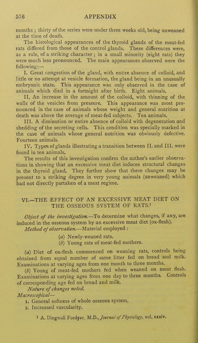 months ; thirty of the series were under three weeks old, being unweaned at the time of death. The histological appearances of the thyroid glands of the meat-fed rats differed from those of the control glands. These differences were, as a rule, of a striking character; in a small minority (eight rats) they were much less pronounced. The main appearances observed were the following:— I. Great congestion of the gland, with entire absence of colloid, and little or no attempt at vesicle formation, the gland being in an unusually embryonic state. This appearance was only observed in the case of animals which died in a fortnight after birth. Eight animals. II. An increase in the amount of the colloid, with thinning of the walls of the vesicles from pressure. This appearance was most pro- nounced in the case of animals whose weight and general nutrition at death was above the average of meat-fed subjects. Ten animals. III. A diminution or entire absence of colloid with degeneration and shedding of the secreting cells. This condition was specially marked in the case of animals whose general nutrition was obviously defective. Fourteen animals. IV. Types of glands illustrating a transition between II. and III. were found in ten animals. The results of this investigation confirm the author's earlier observa- tions in showing that an excessive meat diet induces structural changes in the thyroid gland. They further show that these changes may be present to a striking degree in very young animals (unweaned) which had not directly partaken of a meat regime. VI.—THE EFFECT OF AN EXCESSIVE MEAT DIET ON THE OSSEOUS SYSTEM OF RATS.i Object of Ihe investtjration—To determine what changes, if any, are induced in the osseous system by an excessive meat diet (ox-flesh). Method ojobservation.—Material employed : {a) Newly-weaned rats. \b) Young rats of meat-fed mothers. (a) Diet of ox-flesh commenced on weaning rats, controls being obtained from equal number of same litter fed on bread and milk. Examinations at varying ages from one month to three months. {J}) Young of meat-fed mothers fed when weaned on meat flesh. Examinations at varying ages from one day to three months. Controls of corresponding age fed on bread and milk. Nature of changes noted. Macroscopical— 1. General softness of whole osseous system. 2. Increased vascularity. 1 A. Dingwall Fordyce, M..V).,fourml of Physiology, vol. xxxiv.