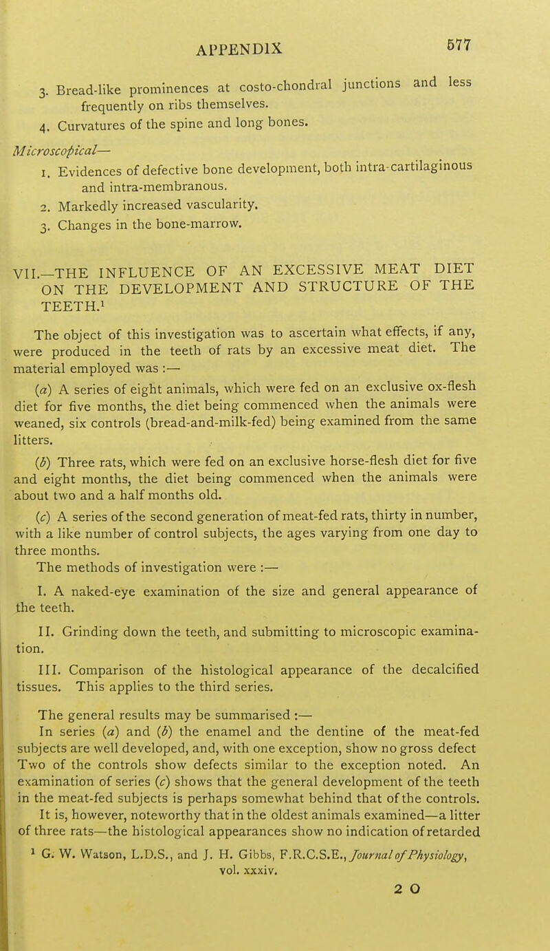 3. Bread-like prominences at costo-chondral junctions and less frequently on ribs themselves. 4. Curvatures of the spine and long bones. Microscopical— 1. Evidences of defective bone development, both intra-cartilaginous and intra-membranous. 2. Markedly increased vascularity. 3. Changes in the bone-marrow. VII-THE INFLUENCE OF AN EXCESSIVE MEAT DIET ON THE DEVELOPMENT AND STRUCTURE OF THE TEETH.i The object of this investigation was to ascertain what effects, if any, were produced in the teeth of rats by an excessive meat diet. The material employed was :— {a) A series of eight animals, which were fed on an exclusive ox-flesh diet for five months, the diet being commenced when the animals were weaned, six controls (bread-and-milk-fed) being examined from the same litters. {b) Three rats, which were fed on an exclusive horse-flesh diet for five and eight months, the diet being commenced when the animals were about two and a half months old. (c) A series of the second generation of meat-fed rats, thirty in number, with a like number of control subjects, the ages varying from one day to three months. The methods of investigation were :— I. A naked-eye examination of the size and general appearance of the teeth. II. Grinding down the teeth, and submitting to microscopic examina- tion. III. Comparison of the histological appearance of the decalcified tissues. This applies to the third series. The general results may be summarised :— In series (a) and {b) the enamel and the dentine of the meat-fed subjects are well developed, and, with one exception, show no gross defect Two of the controls show defects similar to the exception noted. An examination of series (^r) shows that the general development of the teeth in the meat-fed subjects is perhaps somewhat behind that of the controls. It is, however, noteworthy that in the oldest animals examined—a litter of three rats—the histological appearances show no indication of retarded 1 G; W. Watson, L.D.S., and J. H. Gibbs, ?.R.C.?>.'E., Journal0/Physiology, vol. xxxiv. 2 O