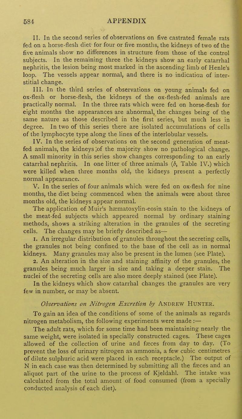 II. In the second series of observations on five castrated female rats fed on a horse-flesh diet for four or five montlis, the kidneys of two of the five animals show no differences in structure from those of the control subjects. In the remaining three the kidneys show an early catarrhal nephritis, the lesion being most marked in the ascending limb of Henle's loop. The vessels appear normal, and there is no indication of inter- stitial change. III. In the third series of observations on young animals fed on ox-flesh or horse-flesh, the kidneys of the ox-flesh-fed animals are practically normal. In the three rats which were fed on horse-flesh for eight months the appearances are abnormal, the changes being of the same nature as those described in the first series, but much less in degree. In two of this series there are isolated accumulations of cells of the lymphocyte type along the lines of the interlobular vessels. IV. In the series of observations on the second generation of meat- fed animals, the kidneys lof the majority show no pathological change. A small minority in this series show changes corresponding to an early catarrhal nephritis. In one litter of three animals {b. Table IV.) which were killed when three months old, the kidneys present a perfectly normal appearance. V. In the series of four animals which were fed on ox-flesh for nine months, the diet being commenced when the animals were about three months old, the kidneys appear normal. The application of Muir's hsematoxylin-eosin stain to the kidneys of the meat-fed subjects which appeared normal by ordinary staining methods, shows a striking alteration in the granules of the secreting cells. The changes may be briefly described as— 1. An irregular distribution of granules throughout the secreting cells, the granules not being confined to the base of the cell as in normal kidneys. Many granules may also be present in the lumen (see Plate). 2. An alteration in the size and staining affinity of the granules, the granules being much larger in size and taking a deeper stain. The nuclei of the secreting cells are also more deeply stained (see Plate). In the kidneys which show catarrhal changes the granules are very few in number, or may be absent. Observations on Nitrogen Excretion by Andrew Hunter. To gain an idea of the conditions of some of the animals as regards nitrogen metabolism, the following experiments were made :— The adult rats, which for some time had been maintaining nearly the same weight, were isolated in specially constructed cages. These cages allowed of the collection of urine and fsces from day to day. (To prevent the loss of urinary nitrogen as ammonia, a few cubic centimetres of dilute sulphuric acid were placed in each receptacle.) The output of N in each case was then determined by submitting all the faeces and an aliquot part of the urine to the process of Kjeldahl. The intake was calculated from the total amount of food consumed (from a specially gonducted analysis of each diet).