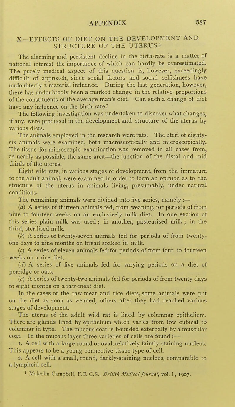X.—EFFECTS OF DIET ON THE DEVELOPMENT AND STRUCTURE OF THE UTERUS.^ The alarming and persistent decline in the birth-rate is a matter of national interest the importance of which can hardly be overestimated. The purely medical aspect of this question is, however, exceedingly difficult of approach, since social factors and social selfishness have undoubtedly a material influence. During the last generation, however, there has undoubtedly been a marked change in the relative proportions of the constituents of the average man's diet. Can such a change of diet have any influence on the birth-rate ? The following investigation was undertaken to discover what changes, if any, were produced in the development and structure of the uterus by various diets. The animals employed in the research were rats. The uteri of eighty- six animals were examined, both macroscopically and microscopically. The tissue for microscopic examination was removed in all cases from, as nearly as possible, the same area—the junction of the distal and mid thirds of the uterus. Eight wild rats, in various stages of development, from the immature to the adult animal, were examined in order to form an opinion as to the structure of the uterus in animals living, presumably, under natural conditions. The remaining animals were divided into five series, namely :— {a) A series of thirteen animals fed, from weaning, for periods of from nine to fourteen weeks on an exclusively milk diet. In one section of this series plain milk was used ; in another, pasteurised milk ; in the third, sterilised milk. {b) A series of twenty-seven animals fed for periods of from twenty- one days to nine months on bread soaked in milk. (c) A series of eleven animals fed' for periods of from four to fourteen weeks on a rice diet. {(f) A series of five animals fed for varying periods on a diet of porridge or oats. {e) A series of twenty-two animals fed for periods of from twenty days to eight months on a raw-meat diet. In the cases of the raw-meat and rice diets, some animals were put on the diet as soon as weaned, others after they had reached various stages of development. The uterus of the adult wild rat is lined by columnar epithelium. There are glands lined by epithelium which varies from low cubical to columnar in type. The mucous coat is bounded externally by a muscular coat. In the mucous layer three varieties of cells are found :— 1. A cell with a large round or oval, relatively faintly-staining nucleus. This appears to be a young connective tissue type of cell. 2. A cell with a small, round, darkly-staining nucleus, comparable to a lymphoid cell. 1 Malcolm Campbell, F.R.C.S., British Medical Journal^ vol. !., 1907.