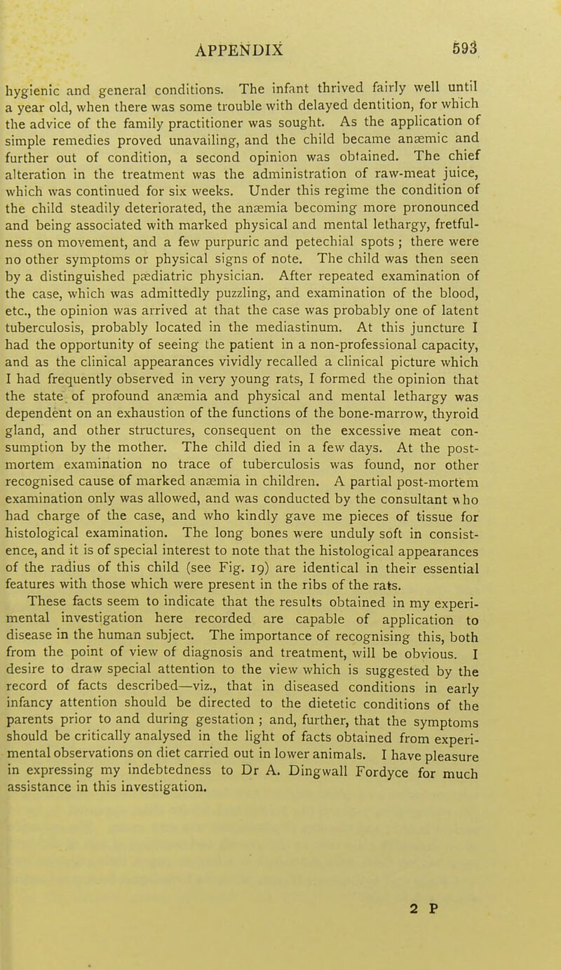 hygienic and general conditions. The infant thrived fairly well uritil a year old, when there was some trouble with delayed dentition, for which the advice of the family practitioner was sought. As the application of simple remedies proved unavailing, and the child became anaemic and further out of condition, a second opinion was obtained. The chief alteration in the treatment was the administration of raw-meat juice, which was continued for six weeks. Under this regime the condition of the child steadily deteriorated, the anaemia becoming more pronounced and being associated with marked physical and mental lethargy, fretful- ness on movement, and a few purpuric and petechial spots ; there were no other symptoms or physical signs of note. The child was then seen by a distinguished psediatric physician. After repeated examination of the case, which was admittedly puzzling, and examination of the blood, etc., the opinion was arrived at that the case was probably one of latent tuberculosis, probably located in the mediastinum. At this juncture I had the opportunity of seeing the patient in a non-professional capacity, and as the clinical appearances vividly recalled a clinical picture which I had frequently observed in very young rats, I formed the opinion that the state of profound anaemia and physical and mental lethargy was dependent on an exhaustion of the functions of the bone-marrow, thyroid gland, and other structures, consequent on the excessive meat con- sumption by the mother. The child died in a few days. At the post- mortem examination no trace of tuberculosis was found, nor other recognised cause of marked anaemia in children. A partial post-mortem examination only was allowed, and was conducted by the consultant who had charge of the case, and who kindly gave me pieces of tissue for histological examination. The long bones were unduly soft in consist- ence, and it is of special interest to note that the histological appearances of the radius of this child (see Fig. 19) are identical in their essential features with those which were present in the ribs of the rats. These facts seem to indicate that the results obtained in my experi- mental investigation here recorded are capable of application to disease in the human subject. The importance of recognising this, both from the point of view of diagnosis and treatment, will be obvious. I desire to draw special attention to the view which is suggested by the record of facts described—viz., that in diseased conditions in early infancy attention should be directed to the dietetic conditions of the parents prior to and during gestation ; and, further, that the symptoms should be critically analysed in the light of facts obtained from experi- mental observations on diet carried out in lower animals. I have pleasure in expressing my indebtedness to Dr A. Dingwall Fordyce for much assistance in this investigation. 2 P