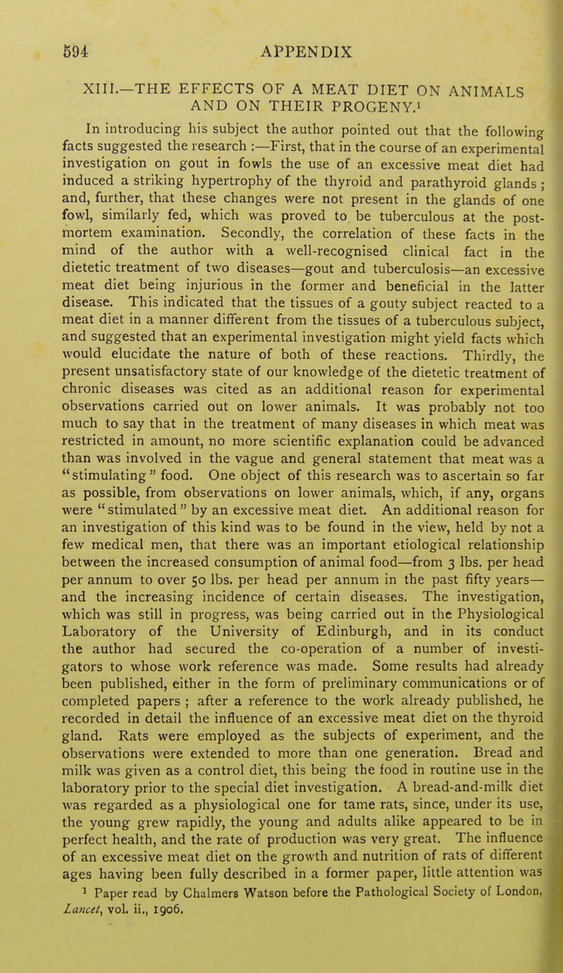 XIII.—THE EFFECTS OF A MEAT DIET ON ANIMALS AND ON THEIR PROGENY.' In introducing his subject the author pointed out that the following facts suggested the research :—First, that in the course of an experimental investigation on gout in fowls the use of an excessive meat diet had induced a striking hypertrophy of the thyroid and parathyroid glands ; and, further, that these changes were not present in the glands of one fowl, similarly fed, which was proved to be tuberculous at the post- mortem examination. Secondly, the correlation of these facts in the mind of the author with a well-recognised clinical fact in the dietetic treatment of two diseases—gout and tuberculosis—an excessive meat diet being injurious in the former and beneficial in the latter disease. This indicated that the tissues of a gouty subject reacted to a meat diet in a manner different from the tissues of a tuberculous subject, and suggested that an experimental investigation might yield facts which would elucidate the nature of both of these reactions. Thirdly, the present unsatisfactory state of our knowledge of the dietetic treatment of chronic diseases was cited as an additional reason for experimental observations carried out on lower animals. It was probably not too much to say that in the treatment of many diseases in which meat was restricted in amount, no more scientific explanation could be advanced than was involved in the vague and general statement that meat was a stimulating food. One object of this research was to ascertain so far as possible, from observations on lower animals, which, if any, organs were stimulated by an excessive meat diet. An additional reason for an investigation of this kind was to be found in the view, held by not a few medical men, that there was an important etiological relationship between the increased consumption of animal food—from 3 lbs. per head per annum to over 50 lbs. per head per annum in the past fifty years— and the increasing incidence of certain diseases. The investigation, which was still in progress, was being carried out in the Physiological Laboratory of the University of Edinburgh, and in its conduct the author had secured the co-operation of a number of investi- gators to whose work reference was made. Some results had already been published, either in the form of preliminary communications or of completed papers ; after a reference to the work already published, he recorded in detail the influence of an excessive meat diet on the thyroid gland. Rats were employed as the subjects of experiment, and the observations were extended to more than one generation. Bread and milk was given as a control diet, this being the food in routine use in the laboratory prior to the special diet investigation. A bread-and-milk diet was regarded as a physiological one for tame rats, since, under its use, the young grew rapidly, the young and adults alike appeared to be in perfect health, and the rate of production was very great. The influence of an excessive meat diet on the growth and nutrition of rats of different ages having been fully described in a former paper, little attention was ' Paper read by Chalmers Watson before the Pathological Society of London, Lancet, vol. ii., 1906.