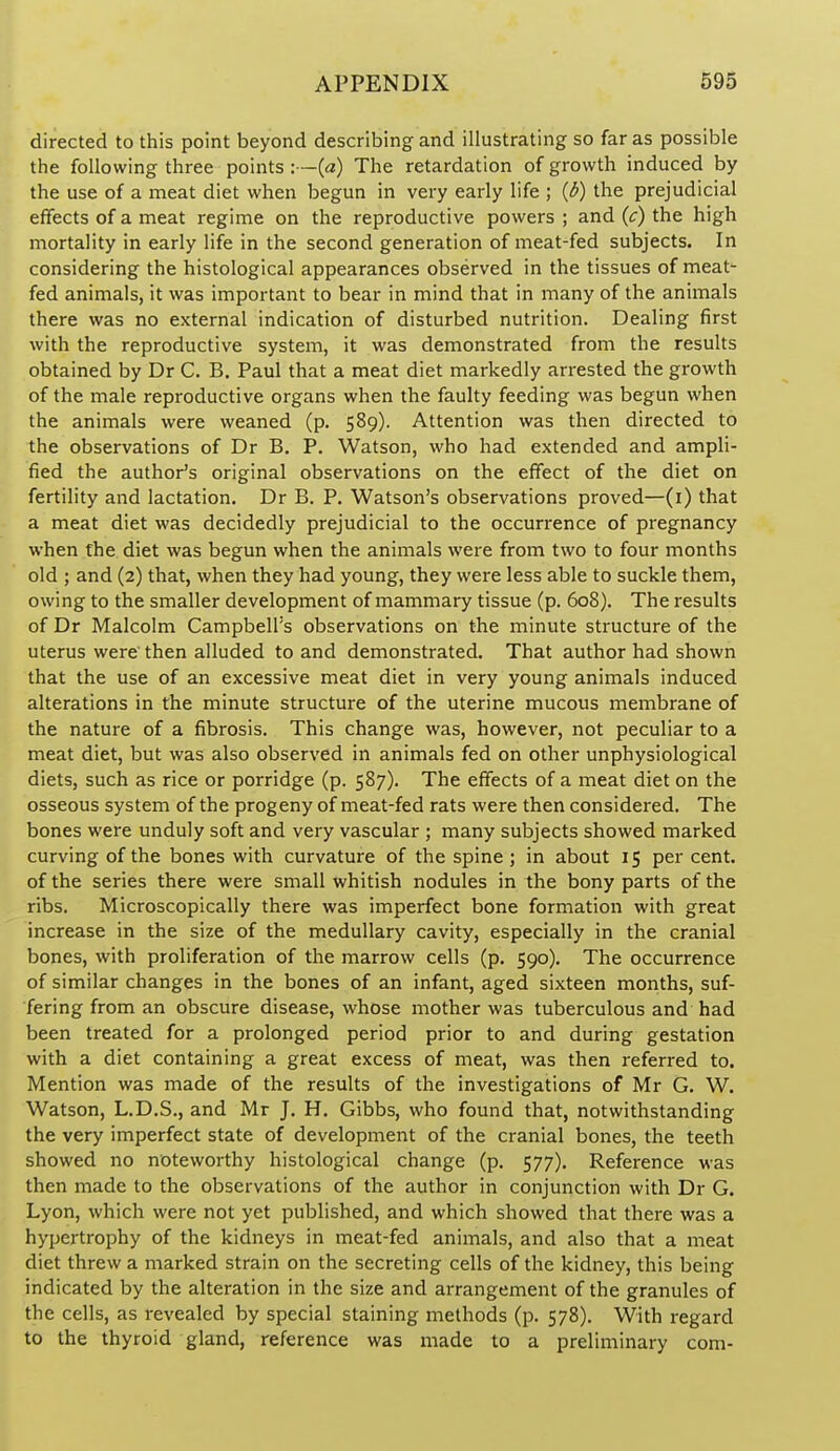 directed to this point beyond describing and illustrating so far as possible the following three points :—{a) The retardation of growth induced by the use of a meat diet when begun in very early life ; {b) the prejudicial effects of a meat regime on the reproductive powers ; and {c) the high mortality in early life in the second generation of meat-fed subjects. In considering the histological appearances observed in the tissues of meat- fed animals, it was important to bear in mind that in many of the animals there was no external indication of disturbed nutrition. Dealing first with the reproductive system, it was demonstrated from the results obtained by Dr C. B, Paul that a meat diet markedly arrested the growth of the male reproductive organs when the faulty feeding was begun when the animals were weaned (p. 589). Attention was then directed to the observations of Dr B. P. Watson, who had extended and ampli- fied the author's original observations on the effect of the diet on fertility and lactation. Dr B. P. Watson's observations proved—(i) that a meat diet was decidedly prejudicial to the occurrence of pregnancy when the diet was begun when the animals were from two to four months old ; and (2) that, when they had young, they were less able to suckle them, owing to the smaller development of mammary tissue (p. 608). The results of Dr Malcolm Campbell's observations on the minute structure of the uterus were then alluded to and demonstrated. That author had shown that the use of an excessive meat diet in very young animals induced alterations in the minute structure of the uterine mucous membrane of the nature of a fibrosis. This change was, however, not peculiar to a meat diet, but was also observed in animals fed on other unphysiological diets, such as rice or porridge (p. 587). The effects of a meat diet on the osseous system of the progeny of meat-fed rats were then considered. The bones were unduly soft and very vascular ; many subjects showed marked curving of the bones with curvature of the spine ; in about 15 per cent, of the series there were small whitish nodules in the bony parts of the ribs. Microscopically there was imperfect bone formation with great increase in the size of the medullary cavity, especially in the cranial bones, with proliferation of the marrow cells (p. 590). The occurrence of similar changes in the bones of an infant, aged sixteen months, suf- fering from an obscure disease, whose mother was tuberculous and had been treated for a prolonged period prior to and during gestation with a diet containing a great excess of meat, was then referred to. Mention was made of the results of the investigations of Mr G. W. Watson, L.D.S., and Mr J. H. Gibbs, who found that, notwithstanding the very imperfect state of development of the cranial bones, the teeth showed no noteworthy histological change (p. 577). Reference was then made to the observations of the author in conjunction with Dr G. Lyon, which were not yet published, and which showed that there was a hypertrophy of the kidneys in meat-fed animals, and also that a meat diet threw a marked strain on the secreting cells of the kidney, this being indicated by the alteration in the size and arrangement of the granules of the cells, as revealed by special staining methods (p. 578). With regard to the thyroid gland, reference was made to a preliminary com-