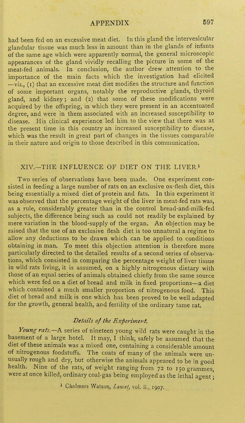 had been fed on an exqessive meat diet. In this gland the intervesicular glandular tissue was much less in amount than in the glands of infants of the same age which were apparently normal, the general microscopic appearances of the gland vividly recalling the picture in some of the meat-fed animals. In conclusion, the author drew attention to the importance of the main facts which the investigation had elicited —viz., (i) that an excessive meat diet modifies the structure and function of some important organs, notably the reproductive glands, thyroid gland, and kidney; and (2) that some of these modifications were acquired by the offspring, in which they were present in an accentuated degree, and were in them associated with an increased susceptibility to disease. His clinical experience led him to the view that there was at the present time in this country an increased susceptibility to disease, which was the result in great part of changes in the tissues comparable in their nature and origin to those described in this communication. XIV.—THE INFLUENCE OF DIET ON THE LIVERS Two series of observations have been made. One experiment con- sisted in feeding a large number of rats on an exclusive ox-flesh diet, this being essentially a mixed diet of protein and fats. In this experiment it was observed that the percentage weight of the liver in meat-fed rats was, as a rule, considerably greater than in the control bread-and-milk-fed subjects, the difference being such as could not readily be explained by mere variation in the blood-supply of the organ. An objection may be raised that the use of an exclusive flesh diet is too unnatural a regime to allow any deductions to be drawn which can be applied to conditions obtaining in man. To meet this objection attention is therefore more particularly directed to the detailed results of a second series of observa- tions, which consisted in comparing the percentage weight of liver tissue in wild rats living, it is assumed, on a highly nitrogenous dietary with those of an equal series of animals obtained chiefly from the same source which were fed on a diet of bread and milk in fixed proportions—a diet which contained a much smaller proportion of nitrogenous food. This diet of bread and milk is one which has been proved to be well adapted for the growth, general health, and fertility of the ordinary tame rat. Details of the Experiment. Young rats.—A series of nineteen young wild rats were caught in the basement of a large hotel. It may, I think, safely be assumed that the diet of these animals was a mixed one, containing a considerable amount of nitrogenous foodstuffs. The coats of many of the animals were un- usually rough and dry, but otherwise the animals appeared to be in good health. Nine of the rats, of weight ranging from 72 to 150 grammes, were at once killed, ordinary coal-gas being employed as the lethal agent; 1 Chalmers Watson, Lancet, vol. ii., 1907.