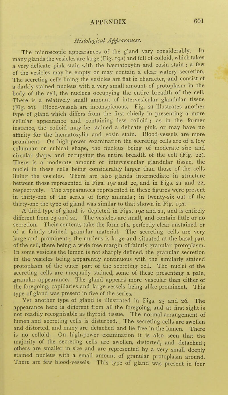 Histological Appearances. The microscopic appearances of the gland vary considerably. In many glands the vesicles are large (Fig. 19a) and full of colloid, which takes a very delicate pink stain with the hasmatoxylin and eosin stain ; a few of the vesicles may be empty or may contain a clear watery secretion. The secreting cells lining the vesicles are flat in character, and consist of a darkly stained nucleus with a very small amount of protoplasm in the body of the cell, the nucleus occupying the entire breadth of the cell. There is a relatively small amount of intervesicular glandular tissue (Fig. 20). Blood-vessels are inconspicuous. Fig. 21 illustrates another type of gland which differs from the first chiefly in presenting a more cellular appearance and containing less colloid; as in the former instance, the colloid may be stained a delicate pink, or may have no affinity for the haematoxylin and eosin stain. Blood-vessels are more prominent. On high-power examination the secreting cells are of a low columnar or cubical shape, the nucleus being of moderate size and circular shape, and occupying the entire breadth of the cell (Fig. 22). There is a moderate amount of intervesicular glandular tissue, the nuclei in these cells being considerably larger than those of the cells lining the vesicles. There are also glands intermediate in structure between those represented in Figs, iga and 20, and in Figs. 21 and 22, respectively. The appearances represented in these figures were present in thirty-one of the series of forty animals ; in twenty-six out of the thirty-one the type of gland was similar to that shown in Fig. iga. A third type of gland is depicted in Figs. 19a and 21, and is entirely different from 23 and 24. The vesicles are small, and contain little or no secretion. Their contents take the form of a perfectly clear unstained or of a faintly stained granular material. The secreting cells are very large and prominent; the nucleus is large and situated at the basal part of the cell, there being a wide free margin of faintly granular protoplasm. In some vesicles the lumen is not sharply defined, the granular secretion in the vesicles being apparently continuous with the similarly stained protoplasm of the outer part of the secreting cell. The nuclei of the secreting cells are unequally stained, some of these presenting a pale, .granular appearance. The gland appears more vascular than either of the foregoing, capillaries and large vessels being alike prominent. This type of gland was present in five of the series. Yet another type of gland is illustrated in Figs, 25 and 26. The appearance here is different from all the foregoing, and at first sight is not readily recognisable as thyroid tissue. The normal arrangement of lumen and secreting cells is disturbed. The secreting cells are swollen and distorted, and many are detached and lie free in the lumen. There is no colloid. On high-power examination it is also seen that the majority of the secreting cells are swollen, distorted, and detached; others are smaller in size and are represented by a very small deeply stained nucleus with a small amount of granular protoplasm around. There are few blood-vessels. This type of gland was present in four