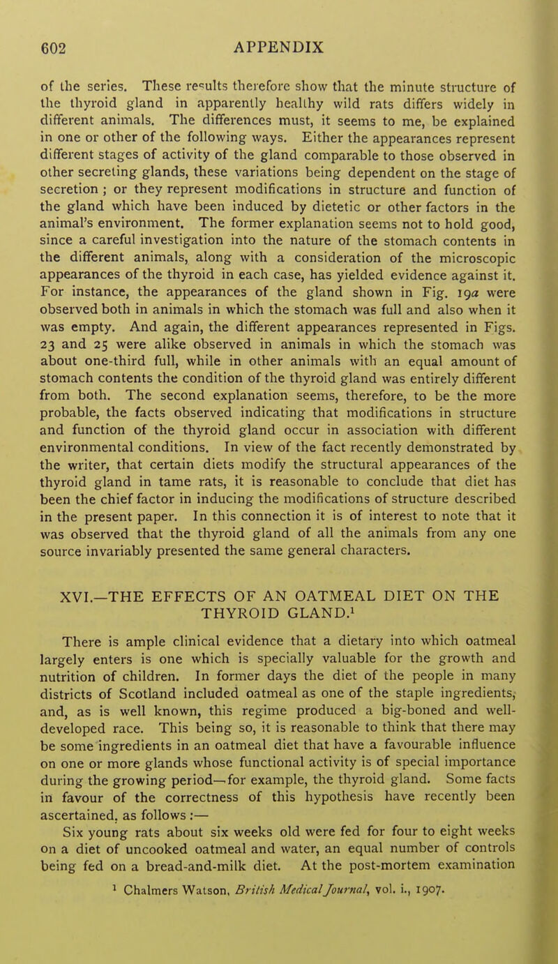 of the series. These re'^ults therefore show that the minute structure of the thyroid gland in apparently healthy wild rats differs widely in different animals. The differences must, it seems to me, be explained in one or other of the following ways. Either the appearances represent different stages of activity of the gland comparable to those observed in other secreting glands, these variations being dependent on the stage of secretion ; or they represent modifications in structure and function of the gland which have been induced by dietetic or other factors in the animal's environment. The former explanation seems not to hold good, since a careful investigation into the nature of the stomach contents in the different animals, along with a consideration of the microscopic appearances of the thyroid in each case, has yielded evidence against it. For instance, the appearances of the gland shown in Fig. 19a were observed both in animals in which the stomach was full and also when it was empty. And again, the different appearances represented in Figs. 23 and 25 were alike observed in animals in which the stomach was about one-third full, while in other animals with an equal amount of stomach contents the condition of the thyroid gland was entirely different from both. The second explanation seems, therefore, to be the more probable, the facts observed indicating that modifications in structure and function of the thyroid gland occur in association with different environmental conditions. In view of the fact recently demonstrated by the writer, that certain diets modify the structural appearances of the thyroid gland in tame rats, it is reasonable to conclude that diet has been the chief factor in inducing the modifications of structure described in the present paper. In this connection it is of interest to note that it was observed that the thyroid gland of all the animals from any one source invariably presented the same general characters. XVI.—THE EFFECTS OF AN OATMEAL DIET ON THE THYROID GLAND.i There is ample clinical evidence that a dietary into which oatmeal largely enters is one which is specially valuable for the growth and nutrition of children. In former days the diet of the people in many districts of Scotland included oatmeal as one of the staple ingredients, and, as is well known, this regime produced a big-boned and well- developed race. This being so, it is reasonable to think that there may be some ingredients in an oatmeal diet that have a favourable influence on one or more glands whose functional activity is of special importance during the growing period-^for example, the thyroid gland. Some facts in favour of the correctness of this hypothesis have recently been ascertained, as follows ;— Six young rats about six weeks old were fed for four to eight weeks on a diet of uncooked oatmeal and water, an equal number of controls being fed on a bread-and-milk diet. At the post-mortem examination ^ Chalmers Watson. British MedicalJournal, vol. !., 1907.