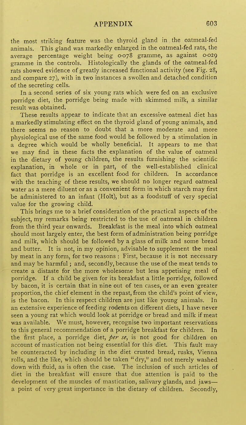 the most striking feature was the thyroid gland in the oatmeal-fed animals. This gland was markedly enlarged in the oatmeal-fed rats, the average percentage weight being 0-078 gramme, as against 0-029 gramme in the controls. Histologically the glands of the oatmeal-fed rats showed evidence of greatly increased functional activity (see Fig. 28, and compare 27), with in two instances a swollen and detached condition of the secreting cells. In a second series of six young rats which were fed on an exclusive porridge diet, the porridge being made with skimmed milk, a similar result was obtained. These results appear to indicate that an excessive oatmeal diet has a markedly stimulating effect on the thyroid gland of young animals, and there seems no reason to doubt that a more moderate and more physiological use of the same food would be followed by a stimulation in a degree which would be wholly beneficial. It appears to me that we may find in these facts the explanation of the value of oatmeal in the dietary of young children, the results furnishing the scientific explanation, in whole or in part, of the well-established clinical fact that porridge is an excellent food for children. In accordance with the teaching of these results, we should no longer regard oatmeal water as a mere diluent or as a convenient form in which starch may first be administered to an infant (Holt), but as a foodstuff of very special value for the growing child. This brings me to a brief consideration of the practical aspects of the subject, my remarks being restricted to the use of oatmeal in children from the third year onwards. Breakfast is the meal into which oatmeal should most largely enter, the best form of administration being porridge and milk, which should be followed by a glass of milk and some bread and butter. It is not, in my opinion, advisable to supplement the meal by meat in any form, for two reasons : First, because it is not necessary and may be harmful; and, secondly, because the use of the meat tends to create a distaste for the more wholesome but less appetising meal of porridge. If a child be given for its breakfast a little porridge, followed by bacon, it is certain that in nine out of ten cases, or an even greater proportion, the chief element in the repast, from the child's point of view, is the bacon. In this respect children are just like young animals. In an extensive experience of feeding rodents on different diets, I have never seen a young rat which would look at porridge or bread and milk if meat was available. We must, however, recognise two important reservations to this general recommendation of a porridge breakfast for children. In the first place, a porridge diet, per se, is not good for children on account of mastication not being essential for this diet. This fault may be counteracted by including in the diet crusted bread, rusks, Vienna rolls, and the like, which should be taken dry, and not merely washed down with fluid, as is often the case. The inclusion of such articles of diet in the breakfast will ensure that due attention is paid to the development of the muscles of mastication, salivary glands, and jaws— a point of very great importance in the dietary of children. Secondly,