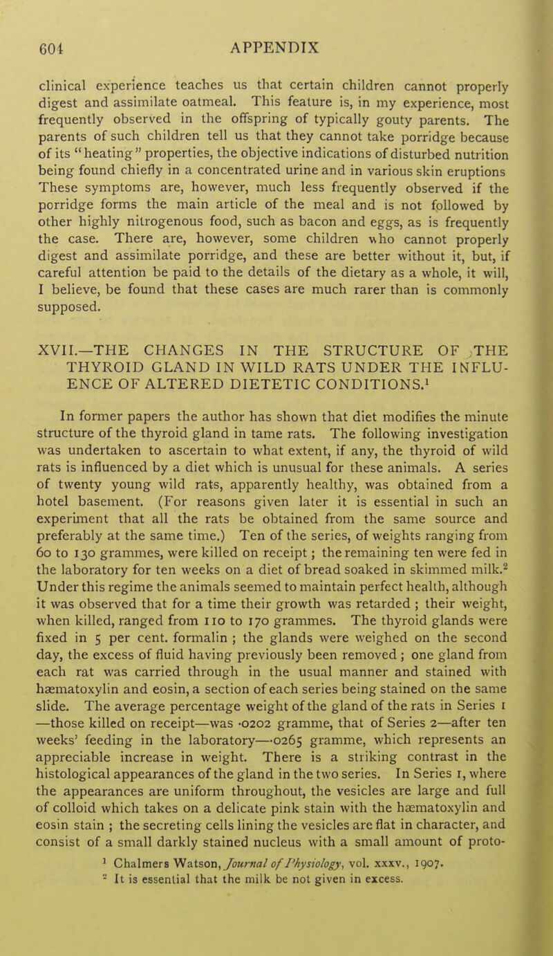 clinical experience teaches us that certain children cannot properly digest and assimilate oatmeal. This feature is, in my experience, most frequently observed in the offspring of typically gouty parents. The parents of such children tell us that they cannot take porridge because of its  heating  properties, the objective indications of disturbed nutrition being found chiefly in a concentrated urine and in various skin eruptions These symptoms are, however, much less frequently observed if the porridge forms the main article of the meal and is not followed by other highly nitrogenous food, such as bacon and eggs, as is frequently the case. There are, however, some children who cannot properly digest and assimilate porridge, and these are better without it, but, if careful attention be paid to the details of the dietary as a whole, it will, I believe, be found that these cases are much rarer than is commonly supposed. XVII.—THE CHANGES IN THE STRUCTURE OF THE THYROID GLAND IN WILD RATS UNDER THE INFLU- ENCE OF ALTERED DIETETIC CONDITIONS.^ In former papers the author has shown that diet modifies the minute structure of the thyroid gland in tame rats. The following investigation was undertaken to ascertain to what extent, if any, the thyroid of wild rats is influenced by a diet which is unusual for these animals. A series of twenty young wild rats, apparently healthy, was obtained from a hotel basement. (For reasons given later it is essential in such an experiment that all the rats be obtained from the same source and preferably at the same time.) Ten of the series, of weights ranging from 60 to 130 grammes, were killed on receipt; the remaining ten were fed in the laboratory for ten weeks on a diet of bread soaked in skimmed milk.^ Under this regime the animals seemed to maintain perfect health, although it was observed that for a time their growth was retarded ; their weight, when killed, ranged from 110 to 170 grammes. The thyroid glands were fixed in 5 per cent, formalin ; the glands were weighed on the second day, the excess of fluid having previously been removed ; one gland from each rat was carried through in the usual manner and stained with haematoxylin and eosin, a section of each series being stained on the same slide. The average percentage weight of the gland of the rats in Series i —those killed on receipt—was -0202 gramme, that of Series 2—after ten weeks' feeding in the laboratory—0265 gramme, which represents an appreciable increase in weight. There is a striking contrast in the histological appearances of the gland in the two series. In Series i, where the appearances are uniform throughout, the vesicles are large and full of colloid which takes on a delicate pink stain with the haematoxylin and eosin stain ; the secreting cells lining the vesicles are flat in character, and consist of a small darkly stained nucleus with a small amount of proto- ' ChAlmers Vfa.tson, /ourfiaJ of /'Aysio/ogy, vol. xxxv., 1907. - It is essential that the milk be not given in excess.
