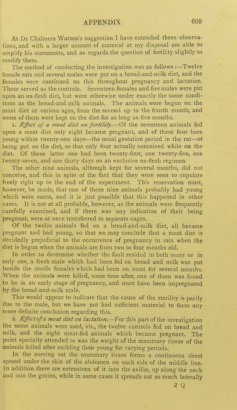 At Dr Chalmers Watson's suggestion I have extended these observa- tions, and with a larger amount of material at my disposal am able to amplify his statements, and as regards the question of fertility slightly to modify them. The method of conducting the investigation was as follows :—Twelve female rats and several males were put on a bread-and-milk diet, and the females were continued on this throughout pregnancy and lactation. These served as the controls. Seventeen females and five males were put upon an ox-flesh diet, but were otherwise under exactly the same condi- tions as the bread-and-milk animals. The animals were begun on the meat diet at various ages, from the second up to the fourth month, and some of them were kept on the diet for as long as five months. 1. Effect of a meat diet 07i fertility.—Of the seventeen animals fed upon a meat diet only eight became pregnant, and of these four bore young within twenty-one days—the usual gestation period in the rat—of being put on the diet, so that only four actually conceived while on the diet. Of these latter one had been twenty-four, one twenty-five, one twenty-seven, and one thirty days on an exclusive ox-flesh regimen. The other nine animals, although kept for several months, did not conceive, and this in spite of the fact that they were seen to copulate freely right up to the end of the experiment. This reservation must, however, be made, that one of these nine animals probably had young which were eaten, and it is just possible that this happened in other cases. It is not at all probable, however, as the animals were frequently carefully examined, and if there was any indication of their being pregnant, were at once transferred to separate cages. Of the twelve animals fed on a bread-and-milk diet, all became pregnant and had young, so that we may conclude that a meat diet is decidedly prejudicial to the occurrence of pregnancy in rats when the diet is begun when the animals are from two to four months old. In order to determine whether the fault resided in both sexes or in only one, a fresh male which had been fed on bread and milk was put beside the sterile females which had been on meat for several months. When the animals were killed, some time after, one of them was found to be in an early stage of pregnancy, and must have been impregnated by the bread-and-milk male. This would appear to indicate that the cause of the sterility is partly due to the male, but we have not had sufficient material to form any more definite conclusion regarding this. 2. Effect of a meat diet on lactation.—For this part of the investigation the same animals were used, viz., the twelve controls fed on bread and milk, and the eight meat-fed animals which became pregnant. The point specially attended to was the weight of the mammary tissue of the animals killed after suckling their young for varying periods. In the nursing rat the mammary tissue forms a continuous sheet spread under the skin of the abdomen on each side of the middle line. In addition there are extensions of it into the axillte, up along the neck and into the groins, while in some cases it spreads out so much laterally 2 Q
