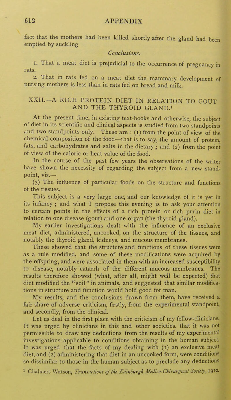 fact that the mothers had been killed shortly after the gland had been emptied by suckling Conclusions. 1. That a meat diet is prejudicial to the occurrence of pregnancy in rats. 2, That in rats fed on a meat diet the mammary development of nursing mothers is less than in rats fed on bread and milk. XXII.—A RICH PROTEIN DIET IN RELATION TO GOUT AND THE THYROID GLAND.i At the present time, in existing text-books and otherwise, the subject of diet in its scientific and clinical aspects is studied from two standpoints and two standpoints only. These are : (i) from the point of view of the chemical composition of the food—that is to say, the amount of protein, fats, and carbohydrates and salts in the dietary ^ and (2) from the point of view of the caloric or heat value of the food. In the course of the past few years the observations of the writer have shown the necessity of regarding the subject from a new stand- point, viz.— (3) The influence of particular foods on the structure and functions of the tissues. This subject is a very large one, and our knowledge of it is yet in its infancy ; and what I propose this evening is to ask your attention to certain points in the effects of a rich protein or rich purin diet in relation to one disease (gout) and one organ (the thyroid gland). My earlier investigations dealt with the influence of an exclusive meat diet, administered, uncooked, on the structure of the tissues, and notably the thyroid gland, kidneys, and mucous membranes. These showed that the structure and functions of these tissues were as a rule modified, and some of these modifications were acquired by the offspring, and were associated in them with an increased susceptibility to disease, notably catarrh of the different mucous membranes. The results therefore showed (what, after all, might well be expected) that diet modified the soil in animals, and suggested that similar modifica- tions in structure and function would hold good for man. My results, and the conclusions drawn from them, have received a fair share of adverse criticism, firstly, from the experimental standpoint, and secondly, from the clinical. Let us deal in the first place with the criticism of my fellow-clinicians. It was urged by clinicians in this and other societies, that it was not permissible to draw any deductions from the results of my experimental investigations applicable to conditions obtaining in the human subject. It was urged that the facts of my dealing with (i) an exclusive meat diet, and (2) administering that diet in an uncooked forni, were conditions so dissimilar to those in the human subject as to preclude any deductions 1 Chalmers Watson, Tramjclions of the Edinburgh Medico-Chirurgica! Society, 19IO.