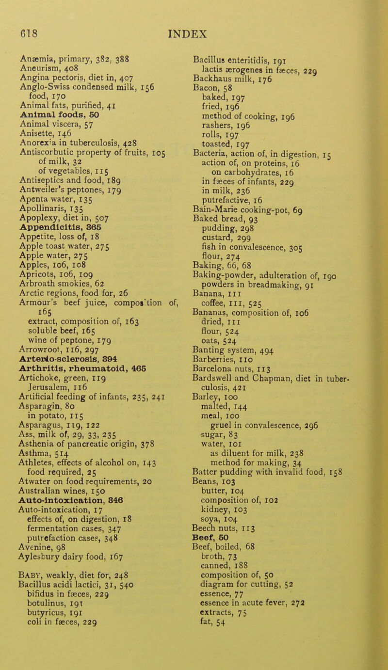 Anaemia, primary, 382, 388 Aneurism, 408 Angina pectoris, diet in, 407 Anglo-Swiss condensed milk, 156 food, 170 Animal fats, purified, 41 Animal foods, 50 Animal viscera, 57 Anisette, 146 Anorex'a in tuberculosis, 428 Antiscorbutic property of fruits, 105 of milk, 32 of vegetables, 115 Antiseptics and food, 189 Antweiler's peptones, 179 Apenta water, 135 ApoUinaris, 135 Apoplexy, diet in, 507 Appendicitis, 865 Appetite, loss of, 18 Apple toast water, 275 Apple water, 275 Apples, 106, 108 Apricots, 106, 109 Arbroath smokies, 62 Arctic regions, food for, 26 Armour's beef juice, compos'tion of, 165 extract, composition of, 163 soluble beef, 165 wine of peptone, 179 Arrowroot, 116, 297 Arterio sclerosis, 894 Arthritis, rheumatoid, 465 Artichoke, green, 119 Jerusalem, 116 Artificial feeding of infants, 235, 241 Asparagin, 80 in potato, I15 Asparagus, 119, 122 Ass, milk of, 29, 33, 235 Asthenia of pancreatic origin, 378 Asthma, 514 Athletes, effects of alcohol on, 143 food required, 25 Atwater on food requirements, 20 Australian wines, 150 Auto-intoxication, 846 Auto-intoxication, 17 effects of, on digestion, 18 fermentation cases, 347 putrefaction cases, 348 Avenine, 98 Aylesbury dairy food, 167 Babv, weakly, diet for, 248 Bacillus acidi lactici, 31, 540 bifidus in faeces, 229 botulinus, 191 butyricus, 191 coli in faeces, 229 Bacillus enteritidis, 191 lactis aerogenes in faeces, 229 Backhaus milk, 176 Bacon, 58 baked, 197 fried, 196 method of cooking, 196 rashers, 196 rolls, 197 toasted, 197 Bacteria, action of, in digestion, 15 action of, on proteins, 16 on carbohydrates, 16 in faeces of infants, 229 in milk, 236 putrefactive, 16 Bain-Marie cooking-pot, 69 Baked bread, 93 pudding, 298 custard, 299 fish in convalescence, 305 flour, 274 Baking, 66, 68 Baking-powder, adulteration of, 190 powders in breadmaking, 91 Banana, 111 coffee. III, 525 Bananas, composition of, 106 dried, ill flour, 524 oats, 524 Banting system, 494 Barberiies, no Barcelona nuts, 113 Bardswell and Chapman, diet in tuber- culosis, 421 Barley, 100 malted, 144 meal, 100 gruel in convalescence, 296 sugar, 83 water, 101 as diluent for milk, 238 method for making, 34 Batter pudding with invalid food, 158 Beans, 103 butter, 104 composition of, 102 kidney, 103 soya, 104 Beech nuts, 113 Beef, 60 Beef, boiled, 68 broth, 73 canned,188 composition of, 50 diagram for cutting, 52 essence, 77 essence in acute fever, 273 extracts, 75 fat, 54