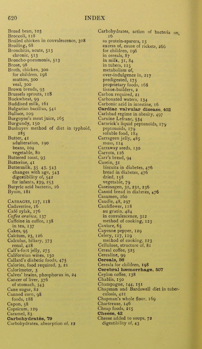 Broad bean, 103 Broccoli, 118 Broiled chicken in convalescence, 308 Broiling, 68 Bronchitis, acute, 513 chronic, 513 Broncho-pneumonia, 513 Brose, 98 Broth, chicken, 300 for children, 198 mutton, 300 veal, 300 Brown breads, 93 Brussels sprouts, 118 Buckwheat, 99 Buddised milk, 161 Bulgarian bacillus, 541 BuUace, 109 Burgoyne's meat juice, 165 Burgundy, 150 Bushuyev method of diet in typhoid, 285 Butter, 41 adulteration, 190 beans, 104 vegetable, 80 Buttered toast, 93 Butterine, 41 Buttermilk, 35 43, 543 changes with age, 543 digestibility of, 542 for infants, 239, 253 Butyric acid bacteria, 16 Bynin, 181 Cabbages, 117, 118 Cadaverine, 16 Cafe zylak, 176 Caffea arahica^ 137 Caffeine in coffee, 138 in tea, 137 Cakes, 95 Calcium, 23, 126 Calculus, biliary, 373 renal, 418 Calf's-foot jelly, 273 Californian wines, 150 Callard's diabetic foods, 475 Calories, food required, 3, 21 Calorimeter, 3 Calves' brains, phosphorus in, 24 Cancer of liver, 376 of stomach, 343 Cane sugar, 82 Canned corn, 98 foods, 188 Capon, 58 Capsicum, 129 Caramel, 83 Carbohydrat6s, 79 Carbohydrates, absorption of, 12 Carbohydrates, action of bacteria on 16 ' as protein-sparers, 13 excess of, cause of rickets, 266 for children, 196 in cereals, 87 in milk, 31, 84 in tubers, 115 metabolism of, over-indulgence in, 217 predigested, 175 proprietary foods, 168 tissue-builders, 2 Carbon required, 21 Carbonated waters, 134 Carbonic acid in intestine, 16 Cardiac valvular disease, 402 Carlsbad regime in obesity, 497 Carnine Lefranc, 534 Carnrick's liquid peptonoids, 179 peptonoids, 179 soluble food, 184 Carrageen jelly, 485 moss, 114 Carraway seeds, 130 Carrots, 116 Carr's bread, 94 Casein, 31 biscuits in diabetes, 476 bread in diabetes, 476 dried, 158 vegetable, 79 Caseinogen, 31, 231, 236 Casoid bread in diabetes, 476 Casumen, 160 Caudle, 48, 297 Cauliflower, 118 au gratin, 484 in convalescence, 312 method of cooking, 123 Caviare, 6$ Cayenne pepper, 129 Celery, 117, 119 method of cooking, 123 Cellulose, structure of, 81 Cereal coffee, 525 Cerealine, 99 Cereals, 86 Cereals for children, 198 Cerebral hsemorrhase, 507 Ceylon coffee, 138 Chablis, 150 Champagne, 144, 151 Chapman and Bardswell diet in tuber- culosis, 421 Chapman's whole flour, 169 Chartreuse, 146 Cheap foods, 215 Cheese, 42 Cheese added to soups, 7a digestibility of, 43