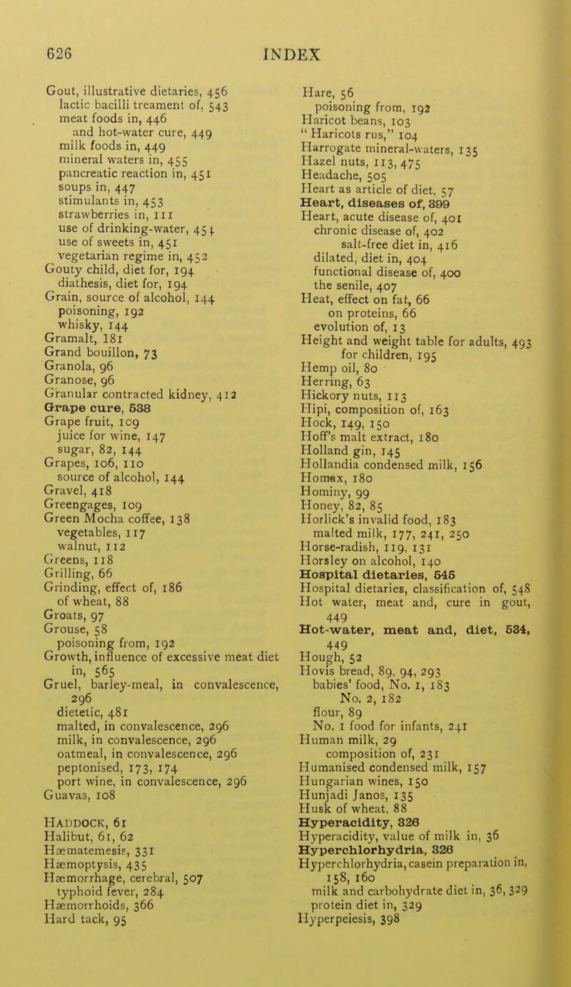 Gout, illustrative dietaries, 456 lactic bacilli treament of, 543 meat foods in, 446 and hot-water cure, 449 milk foods in, 449 mineral waters in, 455 pancreatic reaction in, 451 soups in, 447 stimulants in, 453 strawberries in, ill use of drinking-water, 45^ use of sweets in, 451 vegetarian regime in, 452 Gouty child, diet for, 194 diathesis, diet for, 194 Grain, source of alcohol, 144 poisoning, 192 whisky, 144 Gramalt, I81 Grand bouillon, 73 Granola, 96 Granose, 96 Granular contracted kidney, 412 Grape cure, 538 Grape fruit, 109 juice for wine, 147 sugar, 82, 144 Grapes, 106, 110 source of alcohol, 144 Gravel, 418 Greengages, 109 Green Mocha coffee, 138 vegetables, 117 walnut, 112 Greens, 118 Grilling, 66 Grinding, effect of, 186 of wheat, 88 Groats, 97 Grouse, 58 poisoning from, 192 Growth, influence of excessive meat diet in, 565 Gruel, barley-meal, in convalescence, 296 dietetic, 481 malted, in convalescence, 296 milk, in convalescence, 296 oatmeal, in convalescence, 296 peptonised, 173, 174 port wine, in convalescence, 296 Guavas, 108 Haddock, 61 Halibut, 61, 62 Hajmatemesis, 331 Haemoptysis, 435 Haemorrhage, cerebral, 507 typhoid fever, 284 Haemorrhoids, 366 Hard tack, 95 Hare, 56 poisoning from, 192 Haricot beans, 103  Haricots rus, 104 Harrogate mineral-waters, 135 Hazel nuts, 113, 475 Headache, 505 Heart as article of diet, 57 Heart, diseases of, 899 Heart, acute disease of, 401 chronic disease of, 402 salt-free diet in, 416 dilated, diet in, 404 functional disease of, 400 the senile, 407 Heat, effect on fat, 66 on proteins, 66 evolution of, 13 Height and weight table for adults, 493 for children, 195 Hemp oil, 80 Herring, 63 Hickory nuts, 113 Hipi, composition of, 163 Hock, 149, 150 Hoff's malt extract, 180 Holland gin, 145 Hollandia condensed milk, 156 Hotnax, 180 Hominy, 99 Honey, 82, 85 Horlick's invalid food, 183 malted milk, 177, 241, 250 Horse-radish, 119, 131 Horsley on alcohol, 140 Hospital dietaries, 546 Hospital dietaries, classification of, 548 Hot water, meat and, cure in gout, 449 Hot-water, meat and, diet, 584, 449 Hough, 52 Hovis bread, 89, 94, 293 babies' food. No. i, 183 No. 2, 182 flour, 89 No. I food for infants, 241 Human milk, 29 composition of, 231 Humanised condensed milk, 157 Hungarian wines, 150 Hunjadi Janos, 135 Husk of wheat, 88 Hyperacidity, 826 Hyperacidit)', value of milk in, $6 Hyperchlorhydrla, 828 Hyperchlorhydria, casein preparation in, 158, 160 milk and carbohydrate diet in, 36, 329 protein diet in, 329 Hyperpeiesis, 398
