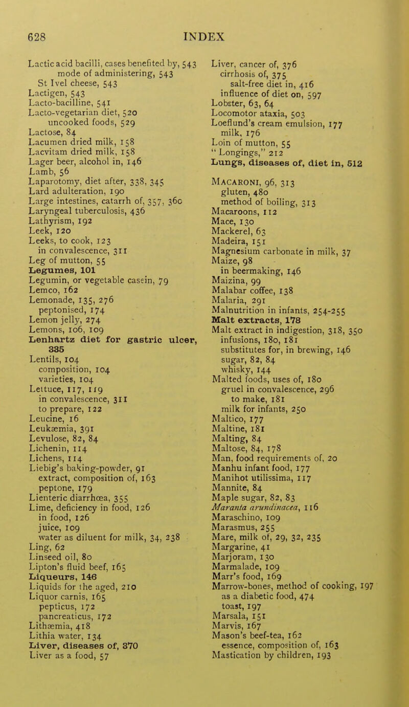 Lactic acid bacilli, cases benefited by, 543 mode of administering, 543 St Ivel cheese, 543 Lactigen, 543 Lacto-bacilline, 541 Lacto-vegetarian diet, 520 uncooked foods, 529 Lactose, 84 Lacumen dried milk, 158 Lacvitam dried milk, 158 Lager beer, alcohol in, 146 Lamb, 56 Laparotomy, diet after, 338, 345 Lard adulteration, 190 Large intestines, catarrh of, 357, 36c Laryngeal tuberculosis, 436 Lathyrism, 192 Leek, 120 Leeks, to cook, 123 in convalescence, 311 Leg of mutton, 55 Legumes, 101 Legumin, or vegetable casein, 79 Leraco, 162 Lemonade, 135, 276 peptonised, 174 Lemon jelly, 274 Lemons, 106, 109 Iienhartz diet for gastric ulcer, 335 Lentils, 104 composition, 104 varieties, 104 Leituce, 117, 119 in convalescence, 311 to prepare, 122 Leucine, 16 Leukaemia, 391 Levulose, 82, 84 Lichenin, 114 Lichens, 114 Liebig's baking-powder, 91 extract, composition of, 163 peptone, 179 Lienteric diarrhoea, 355 Lime, deficiency in food, 126 in food, 126 juice, 109 water as diluent for milk, 34, 238 Ling, 62 Linseed oil, 80 Lipton's fluid beef, 165 Liqueurs, 146 Liquids for the aged, 210 Liquor carnis, 165 pepticus, 172 pancreaticus, 172 Lithsemia, 418 Lithia water, 134 Liver, diseases of, 370 Liver as a food, 57 Liver, cancer of, 376 cirrhosis of, 375 salt-free diet in, 416 influence of diet on, 597 Lobster, 63, 64 Locomotor ataxia, 503 Loeflund's cream emulsion, 177 milk, 176 Loin of mutton, 55  Longings, 212 Lungs, diseases of, diet in, 512 Macaroni, 96, 313 gluten, 480 method of boiling, 313 Macaroons, 112 Mace, 130 Mackerel, 63 Madeira, 151 Magnesium carbonate in milk, 37 Maize, 98 in beermaking, 146 Maizina, 99 Malabar coffee, 138 Malaria, 291 Malnutrition in infaats, 254-255 Malt extracts, 178 Malt extract in indigestion, 318, 350 infusions, l8o, 181 substitutes for, in brewing, 146 sugar, 82, 84 whisky, 144 Malted foods, uses of, 180 gruel in convalescence, 296 to make, 181 milk for infants, 250 Maltico, 177 Maltine, 181 Malting, 84 Maltose, 84, 178 Man, food requirements of, 20 Manhu infant food, 177 Manihot utilissima, 117 Mannite, 84 Maple sugar, 82, 83 Maranta ninndhtaceay 116 Maraschino, 109 Marasmus, 255 Mare, milk of, 29, 32, 235 Margarine, 41 Marjoram, 130 Marmalade, 109 Marr's food, 169 Marrow-bones, method of cooking, 197 as a diabetic food, 474 toast, 197 Marsala, 151 Marvis, 167 Mason's beef-tea, 162 essence, composition of, 163 Mastication by children, 193