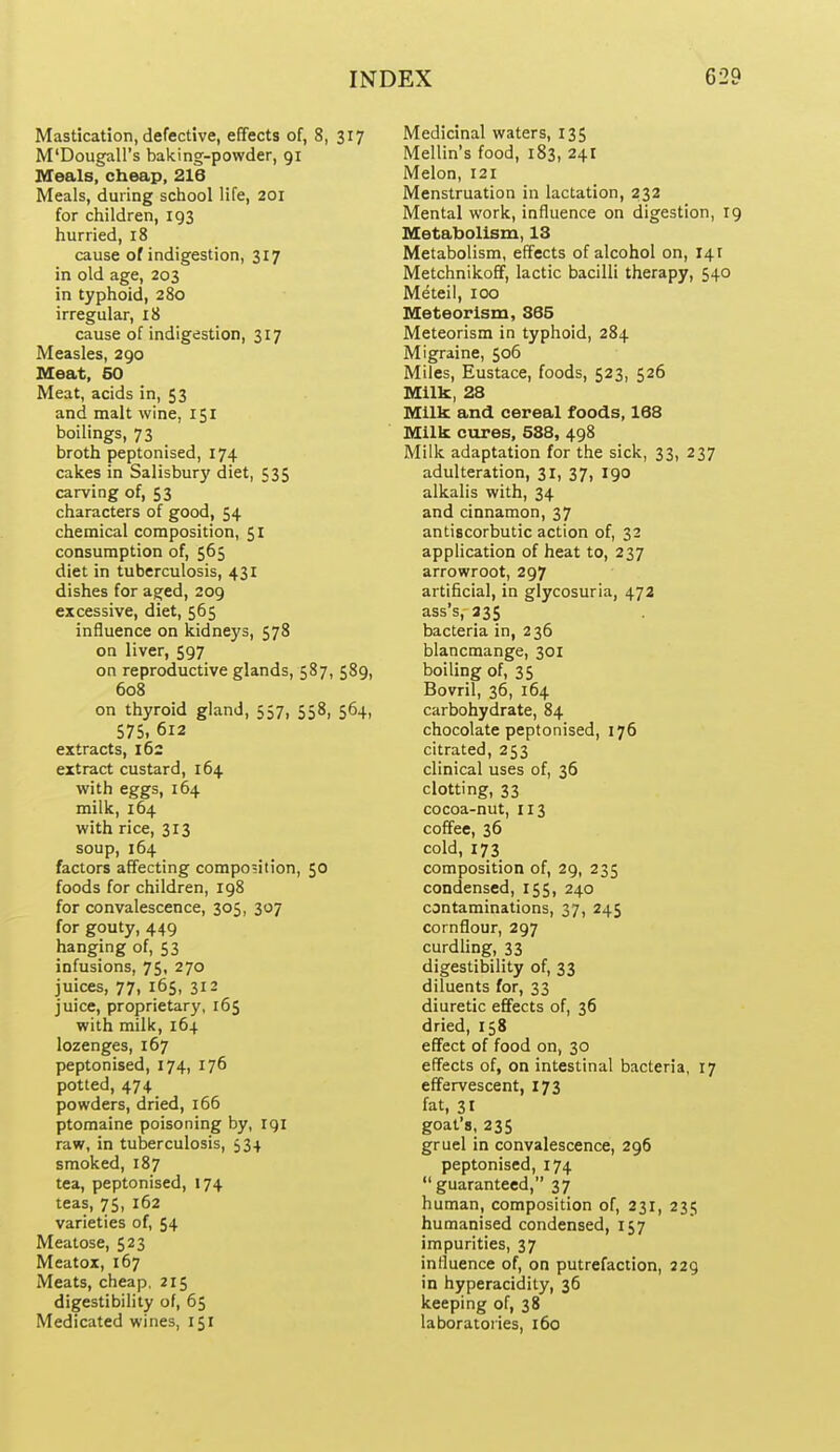 Mastication, defective, effects of, 8, 317 M'Dougall's baking-powder, 91 Meals, cheap, 216 Meals, during school life, 201 for children, 193 hurried, 18 cause of indigestion, 317 in old age, 203 in typhoid, 280 irregular, 18 cause of indigestion, 317 Measles, 290 Meat, 50 Meat, acids in, 53 and malt wine, 151 boilings, 73 broth peptonised, 174 cakes in Salisbury diet, 535 carving of, 53 characters of good, 54 chemical composition, 51 consumption of, 565 diet in tuberculosis, 431 dishes for ag;ed, 209 excessive, diet, 565 influence on kidneys, 578 on liver, 597 on reproductive glands, 587, 589, 608 on thyroid gland, 557, 558, 564, 57S, 612 extracts, 162 extract custard, 164 with eggs, 164 milk, 164 with rice, 313 soup, 164 factors affecting compo5ition, 50 foods for children, ig8 for convalescence, 305, 307 for gouty, 449 hanging of, 53 infusions, 75, 270 juices, 77, 165, 312 juice, proprietary, 165 with milk, 164 lozenges, 167 peptonised, 174, 176 potted, 474 powders, dried, 166 ptomaine poisoning by, rgi raw, in tuberculosis, 534 smoked, 187 tea, peptonised, 174 teas, 75, 162 varieties of, 54 Meatose, 523 Meatox, 167 Meats, cheap. 215 digestibility of, 65 Medicated wines, 151 Medicinal waters, 135 Mellin's food, 183, 241 Melon, 121 Menstruation in lactation, 232 Mental work, influence on digestion, 19 Metabolism, 13 Metabolism, effects of alcohol on, 141 Metchnikoff, lactic bacilli therapy, 540 Meteil, 100 Meteorlsm, S65 Meteorism in typhoid, 284 Migraine, 506 Miles, Eustace, foods, 523, 526 Milk, 28 Milk and cereal foods, 168 Milk cures, 588, 498 Milk adaptation for the sick, 33, 237 adulteration, 31, 37, 190 alkalis with, 34 and cinnamon, 37 antiscorbutic action of, 32 application of heat to, 237 arrowroot, 297 artificial, in glycosuria, 473 ass's, 235 bacteria in, 236 blancmange, 301 boiling of, 35 Bovril, 36, 164 carbohydrate, 84 chocolate peptonised, 176 citrated, 253 clinical uses of, 36 clotting, 33 cocoa-nut, 113 coffee, 36 cold, 173 composition of, 29, 235 condensed, 155, 240 contaminations, 37, 245 cornflour, 297 curdling, 33 digestibility of, 33 diluents for, 33 diuretic effects of, 36 dried, 158 effect of food on, 30 effects of, on intestinal bacteria, 17 effervescent, 173 fat, 31 goat's, 235 gruel in convalescence, 296 peptonised, 174  guaranteed, 37 human, composition of, 231, 235 humanised condensed, 157 impurities, 37 influence of, on putrefaction, 229 in hyperacidity, 36 keeping of, 38 laboratories, 160