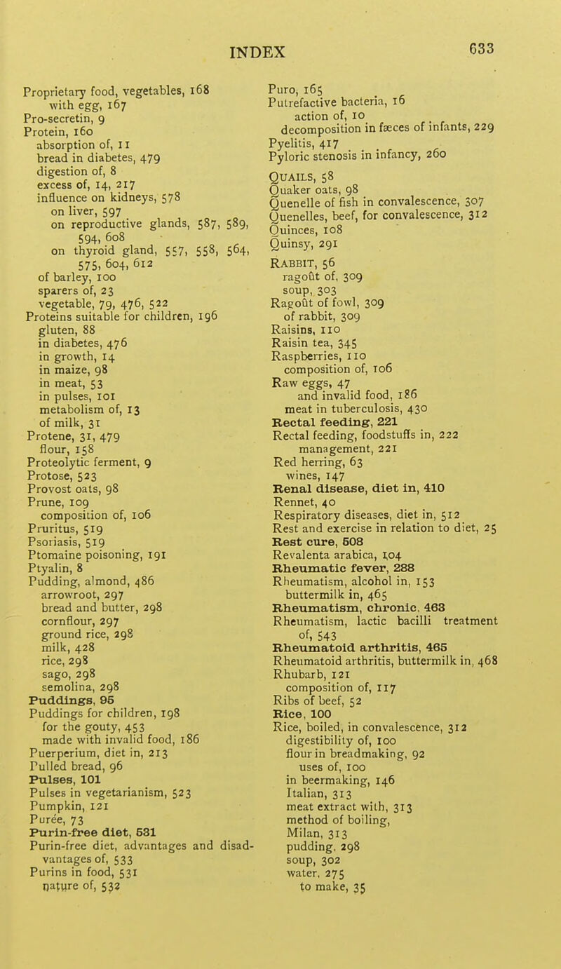 Proprietary food, vegetables, i68 with egg, 167 Pro-secretin, 9 Protein, 160 absorption of, 11 bread in diabetes, 479 digestion of, 8 excess of, 14, 217 influence on kidneys, 578 on liver, 597 on reproductive glands, 587, 589, 594. 608 on thyroid gland, 557, 558, 564, 575, 604, 612 of barley, 100 sparers of, 23 vegetable, 79, 476, 522 Proteins suitable for children, 196 gluten, 88 in diabetes, 476 in growth, 14 in maize, 98 in meat, 53 in pulses, loi metabolism of, 13 of milk, 31 Protene, 31, 479 flour, 158 Proteolytic ferment, 9 Protose, 523 Provost oats, 98 Prune, 109 composition of, 106 Pruritus, 519 Psoriasis, 519 Ptomaine poisoning, 191 Ptyalin, 8 Pudding, almond, 486 arrowroot, 297 bread and butter, 298 cornflour, 297 ground rice, 298 milk, 428 rice, 298 sago, 298 semolina, 298 Puddings, 95 Puddings for children, 198 for the gouty, 453 made with invalid food, 186 Puerperium, diet in, 213 Pulled bread, 96 Pulses, 101 Pulses in vegetarianism, 523 Pumpkin, 121 Puree, 73 Purin-free diet, 581 Purin-free diet, advantages and disad- vantages of, 533 Purins in food, 531 nature of, 532 Puro, 165 Putrefactive bacteria, 16 action of, 10 decomposition in feeces of infants, 229 Pyelitis, 417 Pyloric stenosis in infancy, 260 Quails, 58 Quaker oats, 98 Quenelle of fish in convalescence, 307 Quenelles, beef, for convalescence, 312 Quinces, 108 Quinsy, 291 Rabbit, 56 ragout of, 309 soup, 303 RagoQt of fowl, 309 of rabbit, 309 Raisins, no Raisin tea, 345 Raspberries, no composition of, T06 Raw eggs, 47 and invalid food, 186 meat in tuberculosis, 430 Rectal feeding, 221 Rectal feeding, foodstuffs in, 222 management, 221 Red herring, 63 wines, 147 Renal disease, diet in, 410 Rennet, 40 Respiratory diseases, diet in, 512 Rest and exercise in relation to diet, 25 Rest cure, 508 Revalenta arabica, 1,04 Rheumatic fever, 288 Rheumatism, alcohol in, 153 buttermilk in, 465 Rheumatism, chronic, 463 Rheumatism, lactic bacilli treatment of, 543 Rheumatoid arthritis, 465 Rheumatoid arthritis, buttermilk in, 468 Rhubarb, 121 composition of, 117 Ribs of beef, 52 Rice, 100 Rice, boiled, in convalescence, 312 digestibility of, lOO flour in breadmaking, 92 uses of, 100 in beermaking, 146 Italian, 313 meat extract with, 313 method of boiling, Milan, 313 pudding. 298 soup, 302 water, 275 to make, 35