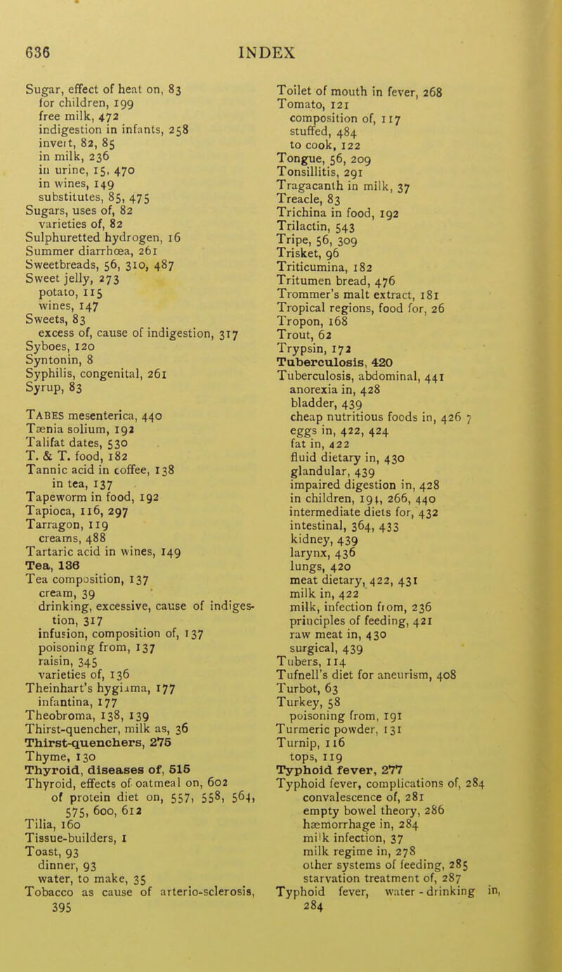 Sugar, effect of heat on, 83 for children, 199 free milk, 472 indigestion in infunts, 258 inveit, 82, 85 in milk, 236 in urine, 15, 470 in wines, 149 substitutes, 85, 475 Sugars, uses of, 82 varieties of, 82 Sulphuretted hydrogen, 16 Summer diarrhoea, 261 Sweetbreads, 56, 310, 487 Sweet jelly, 273 potato, 115 wines, 147 Sweets, 83 excess of, cause of indigestion, 317 Syboes, 120 Syntonin, 8 Syphilis, congenital, 261 Syrup, 83 Tabes mesenterica, 440 Taenia solium, 192 Talifat dates, 530 T. & T. food, 182 Tannic acid in coffee, 138 in tea, 137 Tapeworm in food, 192 Tapioca, 116, 297 Tarragon, 119 creams, 488 Tartaric acid in wines, 149 Tea, 1S6 Tea composition, 137 cream, 39 . drinking, excessive, cause of indiges- tion, 317 infusion, composition of, 137 poisoning from, 137 raisin, 345 varieties of, 136 Theinhart's hygi^ma, 177 infantina, 177 Theobroma, 138, 139 Thirst-quencher, milk as, 36 Thirst-quenchers, 275 Thyme, 130 Thyroid, diseases of, 515 Thyroid, effects of oatmeal on, 602 of protein diet on, 557, 558, 564, 575,600,612 Tilia, 160 Tissue-builders, I Toast, 93 dinner, 93 water, to make, 35 Tobacco as cause of arterio-sclerosis, 395 Toilet of mouth in fever, 268 Tomato, 121 composition of, 117 stuffed, 484 to cook, 122 Tongue, 56, 209 Tonsillitis, 291 Tragacanth in milk, 37 Treacle, 83 Trichina in food, 192 Trilactin, 543 Tripe, 56, 309 Trisket, 96 Triticumina, 182 Tritumen bread, 476 Trommer's malt extract, 181 Tropical regions, food for, 26 Tropon, 168 Trout, 62 Trypsin, 172 Tuberculosis, 420 Tuberculosis, abdominal, 441 anorexia in, 428 bladder, 439 cheap nutritious foods in, 426 7 eggs in, 422, 424 fat in, 422 fluid dietary in, 430 glandular, 439 impaired digestion in, 428 in children, 19^, 266, 440 intermediate diets for, 432 intestinal, 364, 433 kidne)', 439 larynx, 436 lungs, 420 meat dietary, 422, 431 milk in, 422 milk, infection fiom, 236 principles of feeding, 421 raw meat in, 430 surgical, 439 Tubers, 114 Tufnell's diet for aneurism, 408 Turbot, 63 Turkey, 58 poisoning from, 191 Turmeric powder, 131 Turnip, 116 tops, 119 Typhoid fever, 277 Typhoid fever, complications of, 284 convalescence of, 281 empty bowel theoiy, 286 haemorrhage in, 284 milk infection, 37 milk regime in, 27S other systems of feeding, 285 starvation treatment of, 287 Typhoid fever, water - drinking in, 284