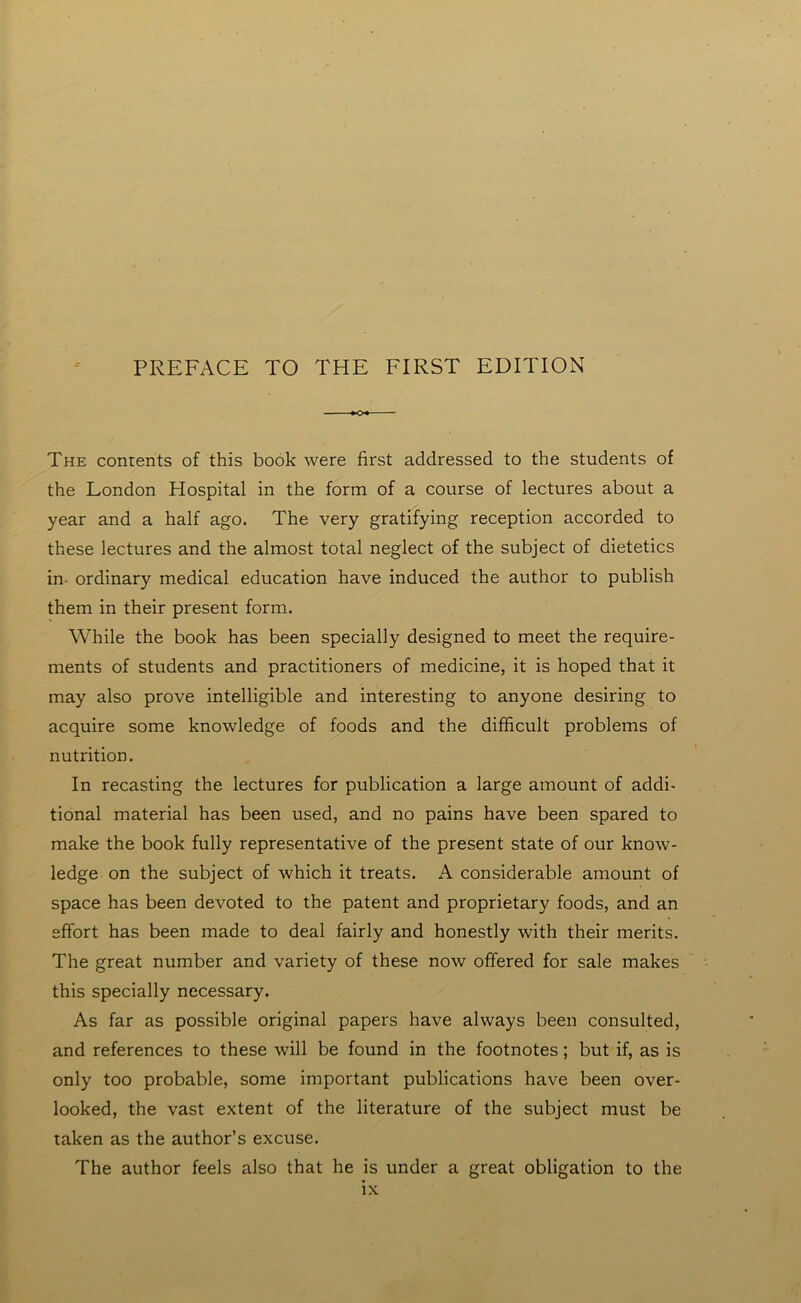 The contents of this book were first addressed to the students of the London Hospital in the form of a course of lectures about a year and a half ago. The very gratifying reception accorded to these lectures and the almost total neglect of the subject of dietetics in ordinary medical education have induced the author to publish them in their present form. While the book has been specially designed to meet the require- ments of students and practitioners of medicine, it is hoped that it may also prove intelligible and interesting to anyone desiring to acquire some knowledge of foods and the difficult problems of nutrition. In recasting the lectures for publication a large amount of addi- tional material has been used, and no pains have been spared to make the book fully representative of the present state of our know- ledge on the subject of which it treats. A considerable amount of space has been devoted to the patent and proprietary foods, and an effort has been made to deal fairly and honestly with their merits. The great number and variety of these now offered for sale makes this specially necessary. As far as possible original papers have always been consulted, and references to these will be found in the footnotes; but if, as is only too probable, some important publications have been over- looked, the vast extent of the literature of the subject must be taken as the author’s excuse. The author feels also that he is under a great obligation to the