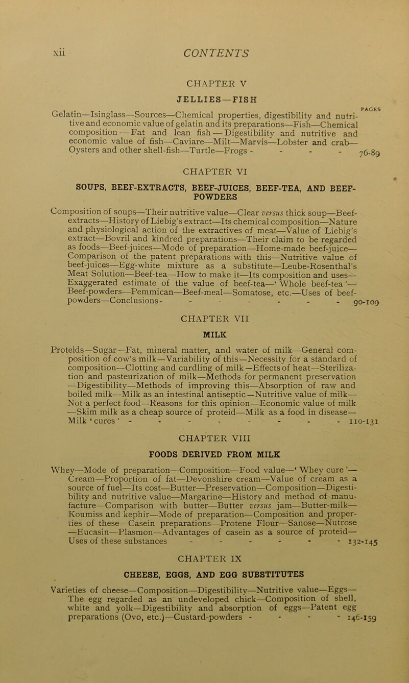 CHAPTER V JELLIES —FISH Gelatin—Isinglass—Sources—Chemical properties, digestibility and nutri- tive and economic value of gelatin and its preparations—Fish—Chemical composition — Fat and lean fish — Digestibility and nutritive and economic value of fish—Caviare—Milt—Marvis—Lobster and crab— Oysters and other shell-fish—Turtle—Frogs - CHAPTER VI SOUPS, BEEF-EXTRACTS, BEEF-JUICES, BEEF-TEA, AND BEEF- POWDERS Composition of soups—Their nutritive value—Clear versus thick soup—Beef- extracts—-History of Liebig’s extract—Its chemical composition—Nature and physiological action of the extractives of meat—Value of Liebig’s extract—Bovril and kindred preparations—Their claim to be regarded as foods—Beef-juices—Mode of preparation—Home-made beef-juice— Comparison of the patent preparations with this—Nutritive value of beef-juices—Egg-white mixture as a substitute—Leube-Rosenthal’s Meat Solution—Beef-tea—How to make it—Its composition and uses— Exaggerated estimate of the value of beef-tea—‘ Whole beef-tea ’— Beef-powders—Pemmican—Beef-meal—Somatose, etc.—Uses of beef- powders—Conclusions- - - - - - - 9 CHAPTER VII MILK Proteids—Sugar—Fat, mineral matter, and water of milk—General com- position of cow’s milk—Variability of this—Necessity for a standard of composition—Clotting and curdling of milk —Effects of heat—Steriliza- tion and pasteurization of milk—Methods for permanent preservation —Digestibility—Methods of improving this—Absorption of raw and boiled milk—Milk as an intestinal antiseptic—Nutritive value of milk— Not a perfect food—Reasons for this opinion—Economic value of milk —Skim milk as a cheap source of proteid—Milk as a food in disease— Milk‘cures’ -------- 110-131 CHAPTER VIII FOODS DERIVED FROM MILK Whey—Mode of preparation—Composition—Food value—' Whey cure ’— Cream—Proportion of fat—Devonshire cream—Value of cream as a source of fuel—Its cost—Butter—Preservation—Composition—Digesti- bility and nutritive value—Margarine—History and method of manu- facture—Comparison with butter—Butter versus jam—Butter-milk— Koumiss and kephir—Mode of preparation-—Composition and proper- lies of these—Casein preparations—Protene Flour—Sanose—Nutrose —Eucasin—Plasmon—Advantages of casein as a source of proteid— Uses of these substances ------ 132-145 CHAPTER IX CHEESE, EGGS, AND EGG SUBSTITUTES Varieties of cheese—Composition—Digestibility—Nutritive value—Eggs— The egg regarded as an undeveloped chick—Composition of shell, white and yolk—Digestibility and absorption of eggs—Patent egg preparations (Ovo, etc.)—Custard-powders - - - - 146-159