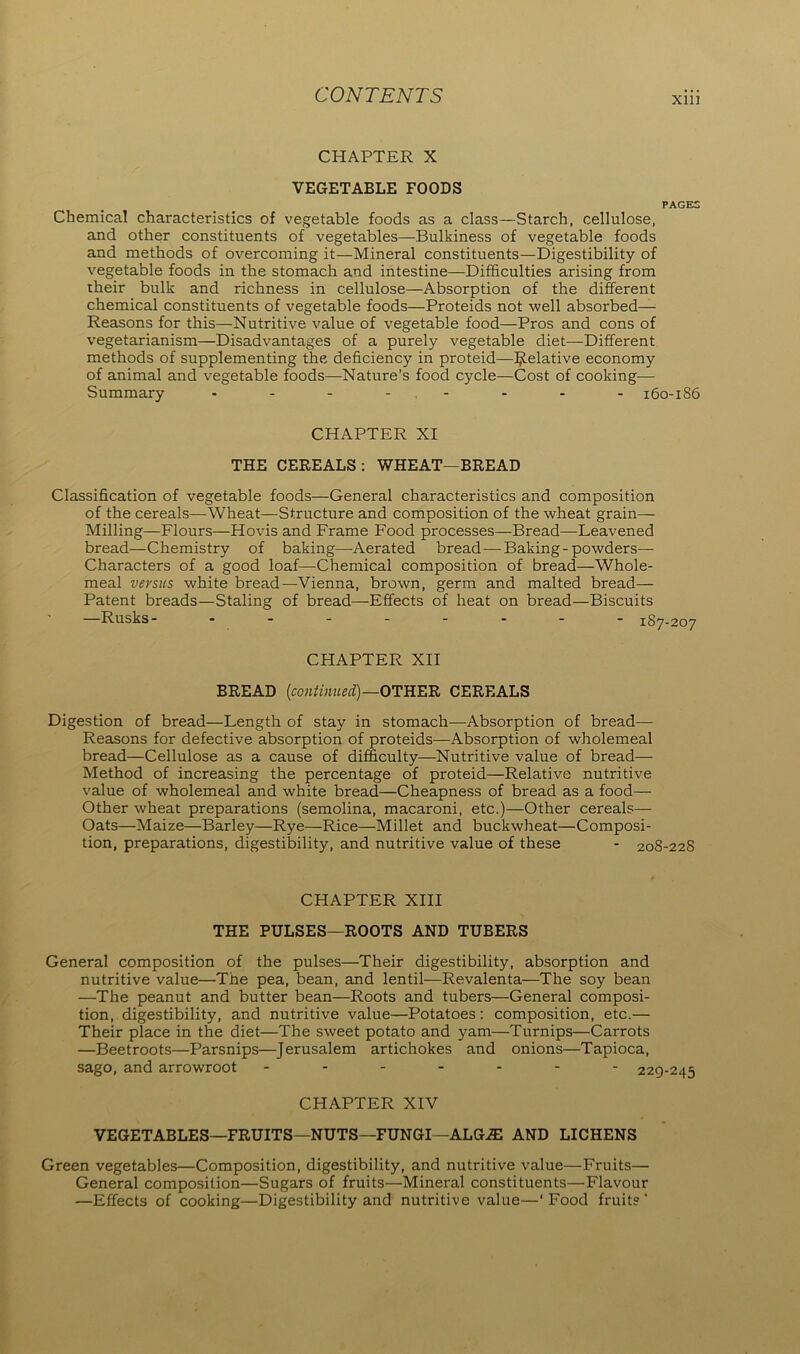 Xlll CHAPTER X VEGETABLE FOODS PAGES Chemical characteristics of vegetable foods as a class—Starch, cellulose, and other constituents of vegetables—Bulkiness of vegetable foods and methods of overcoming it—Mineral constituents—Digestibility of vegetable foods in the stomach and intestine—Difficulties arising from their bulk and richness in cellulose—Absorption of the different chemical constituents of vegetable foods—Proteids not well absorbed— Reasons for this—Nutritive value of vegetable food—Pros and cons of vegetarianism—Disadvantages of a purely vegetable diet—Different methods of supplementing the deficiency in proteid—Relative economy of animal and vegetable foods—Nature’s food cycle—Cost of cooking— Summary -------- 160-186 CHAPTER XI THE CEREALS: WHEAT—BREAD Classification of vegetable foods—General characteristics and composition of the cereals—Wheat—Structure and composition of the wheat grain— Milling—Flours—Hovis and Frame Food processes—Bread—Leavened bread—Chemistry of baking—Aerated bread-—Baking-powders—- Characters of a good loaf—-Chemical composition of bread—Whole- meal versus white bread—Vienna, brown, germ and malted bread— Patent breads—Staling of bread—Effects of heat on bread—Biscuits —Rusks- jSy.ooy CHAPTER XII BREAD (continued)—OTHER CEREALS Digestion of bread—Length of stay in stomach—Absorption of bread— Reasons for defective absorption of proteids—Absorption of wholemeal bread—Cellulose as a cause of difficulty—Nutritive value of bread— Method of increasing the percentage of proteid—Relative nutritive value of wholemeal and white bread—Cheapness of bread as a food— Other wheat preparations (semolina, macaroni, etc.)—Other cereals— Oats—Maize—Barley—Rye—Rice—Millet and buckwheat—Composi- tion, preparations, digestibility, and nutritive value of these - 208-228 CHAPTER XIII THE PULSES—ROOTS AND TUBERS General composition of the pulses—Their digestibility, absorption and nutritive value—The pea, bean, and lentil—Revalenta—The soy bean —The peanut and butter bean—Roots and tubers—General composi- tion, digestibility, and nutritive value—Potatoes : composition, etc.— Their place in the diet—The sweet potato and yam—Turnips—Carrots —Beetroots—Parsnips—Jerusalem artichokes and onions—Tapioca, sago, and arrowroot ------- 229-245 CHAPTER XIV VEGETABLES—FRUITS—NUTS—FUNGI—ALGiE AND LICHENS Green vegetables—Composition, digestibility, and nutritive value—Fruits— General composition—Sugars of fruits—Mineral constituents—Flavour —Effects of cooking—Digestibility and nutritive value—‘Food fruits'