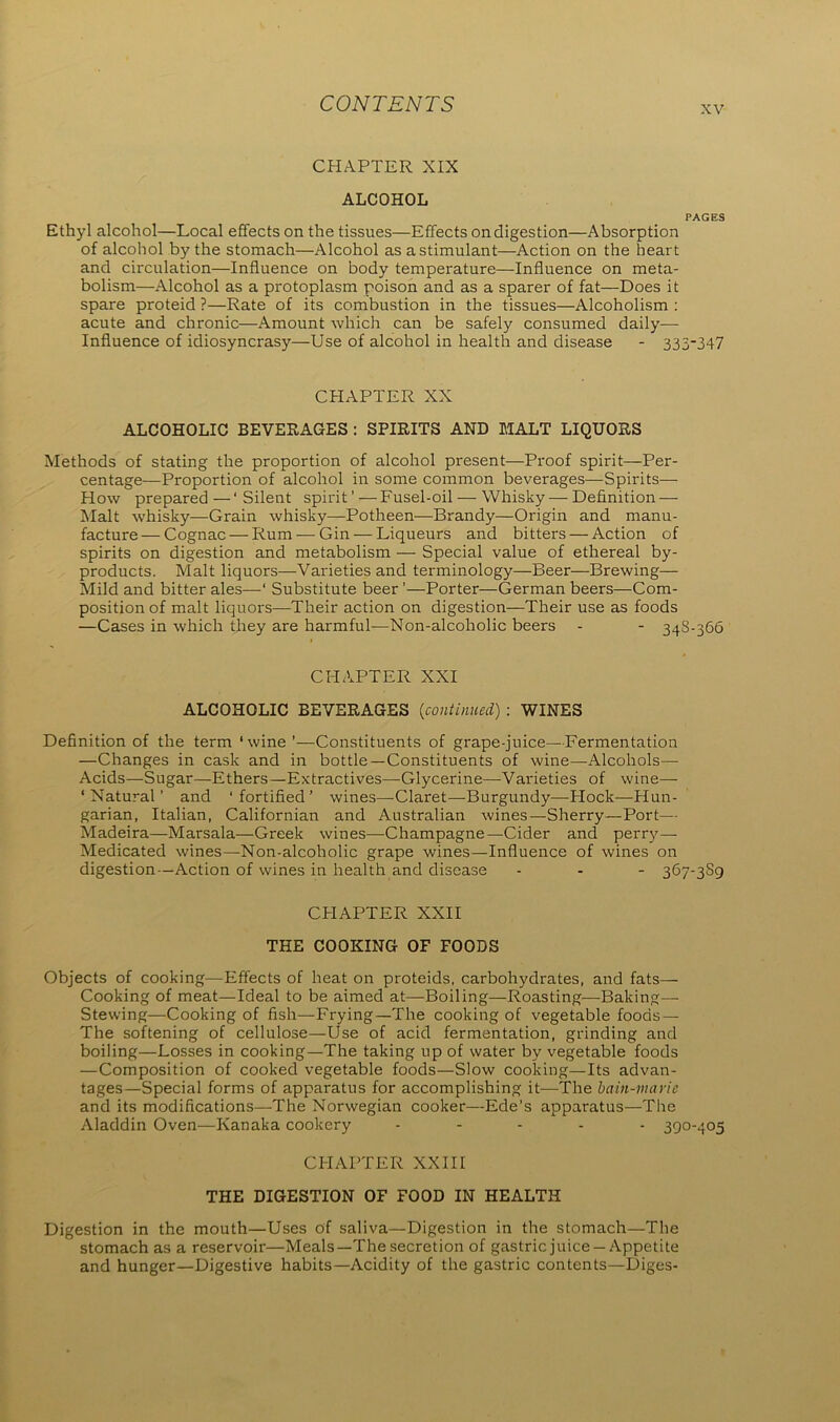 xv CHAPTER XIX ALCOHOL PAGES Ethyl alcohol—Local effects on the tissues—Effects on digestion—Absorption of alcohol by the stomach—Alcohol as a stimulant—Action on the heart and circulation—Influence on body temperature—Influence on meta- bolism—Alcohol as a protoplasm poison and as a sparer of fat—Does it spare proteid ?—Rate of its combustion in the tissues—Alcoholism : acute and chronic—Amount which can be safely consumed daily- influence of idiosyncrasy—Use of alcohol in health and disease - 335-347 CHAPTER XX ALCOHOLIC BEVERAGES : SPIRITS AND MALT LIQUORS Methods of stating the proportion of alcohol present—Proof spirit—-Per- centage-Proportion of alcohol in some common beverages—Spirits— How prepared —‘ Silent spirit'—Fusel-oil — Whisky — Definition- Malt whisky—Grain whisky—Potheen—Brandy—Origin and manu- facture— Cognac — Rum — Gin — Liqueurs and bitters — Action of spirits on digestion and metabolism — Special value of ethereal by- products. Malt liquors—Varieties and terminology—Beer—Brewing— Mild and bitter ales—‘ Substitute beer ’—Porter—German beers—Com- position of malt liquors—Their action on digestion—Their use as foods —Cases in which they are harmful—Non-alcoholic beers - - 348-366 CHAPTER XXI ALCOHOLIC BEVERAGES [continued) : WINES Definition of the term ‘wine ’—Constituents of grape-juice—Fermentation —Changes in cask and in bottle—Constituents of wine—Alcohols— Acids—Sugar—Ethers—Extractives—Glycerine—-Varieties of wine— ‘Natural’ and ‘fortified’ wines—-Claret—Burgundy—Hock—Hun- garian, Italian, Californian and Australian wines—Sherry—Port— Madeira—Marsala—Greek wines—Champagne—Cider and perry— Medicated wines—Non-alcoholic grape wines—Influence of wines on digestion—Action of wines in health and disease ... 367-389 CHAPTER XXII THE COOKING OF FOODS Objects of cooking—Effects of heat on proteids, carbohydrates, and fats— Cooking of meat—Ideal to be aimed at—Boiling—Roasting-—-Baking—- Stewing—Cooking of fish—Frying—The cooking of vegetable foods — The softening of cellulose—Use of acid fermentation, grinding and boiling—Losses in cooking—The taking up of water by vegetable foods —Composition of cooked vegetable foods—Slow cooking—Its advan- tages—Special forms of apparatus for accomplishing it—The bain-marie and its modifications—The Norwegian cooker—Ede’s apparatus—The Aladdin Oven—Kanaka cookery ..... 390-405 CHAPTER XXIII THE DIGESTION OF FOOD IN HEALTH Digestion in the mouth—Uses of saliva—Digestion in the stomach—The stomach as a reservoir—Meals—The secretion of gastric juice —Appetite and hunger—Digestive habits—Acidity of the gastric contents—Diges-