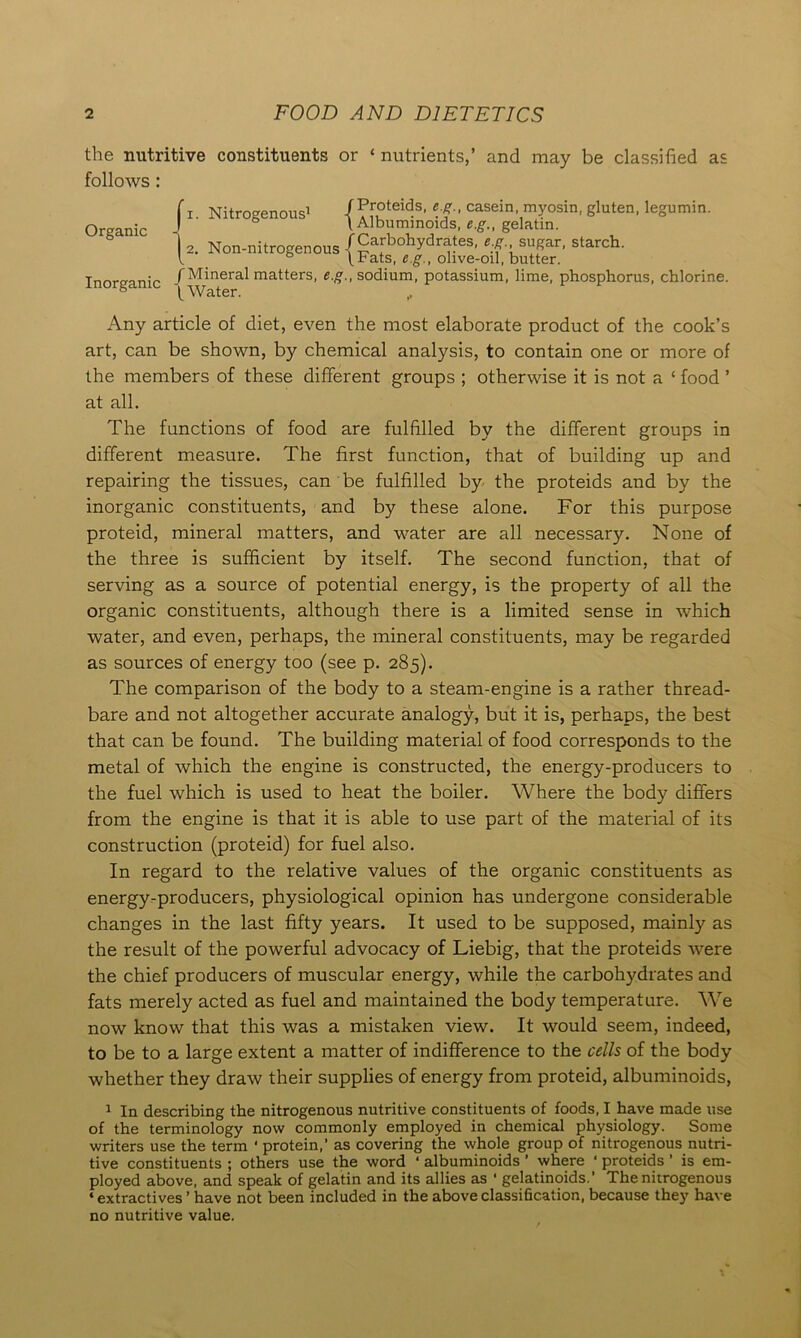 the nutritive constituents or ‘ nutrients,’ and may be classified as follows : 1. Nitrogenous1 {fi?*®”?3, casein-1myosin, gluten, legumin. ° l Albuminoids, e.g., gelatin. 2. Non-nitrogenous {g J°hJdSive-oif'i,uttTr' T„nrmn;„ /Mineral matters, e.g., sodium, potassium, lime, phosphorus, chlorine, inorganic |Water Any article of diet, even the most elaborate product of the cook’s art, can be shown, by chemical analysis, to contain one or more of the members of these different groups ; otherwise it is not a ‘ food ’ at all. The functions of food are fulfilled by the different groups in different measure. The first function, that of building up and repairing the tissues, can be fulfilled by the proteids and by the inorganic constituents, and by these alone. For this purpose proteid, mineral matters, and water are all necessary. None of the three is sufficient by itself. The second function, that of serving as a source of potential energy, is the property of all the organic constituents, although there is a limited sense in which water, and even, perhaps, the mineral constituents, may be regarded as sources of energy too (see p. 285). The comparison of the body to a steam-engine is a rather thread- bare and not altogether accurate analogy, but it is, perhaps, the best that can be found. The building material of food corresponds to the metal of which the engine is constructed, the energy-producers to the fuel which is used to heat the boiler. Where the body differs from the engine is that it is able to use part of the material of its construction (proteid) for fuel also. In regard to the relative values of the organic constituents as energy-producers, physiological opinion has undergone considerable changes in the last fifty years. It used to be supposed, mainly as the result of the powerful advocacy of Liebig, that the proteids were the chief producers of muscular energy, while the carbohydrates and fats merely acted as fuel and maintained the body temperature. We now know that this was a mistaken view. It would seem, indeed, to be to a large extent a matter of indifference to the cells of the body whether they draw their supplies of energy from proteid, albuminoids, 1 In describing the nitrogenous nutritive constituents of foods, I have made use of the terminology now commonly employed in chemical physiology. Some writers use the term ‘ protein,’ as covering the whole group of nitrogenous nutri- tive constituents ; others use the word ‘ albuminoids ’ where ‘ proteids ’ is em- ployed above, and speak of gelatin and its allies as ■ gelatinoids.' The nitrogenous ‘ extractives ’ have not been included in the above classification, because they have no nutritive value. Organic