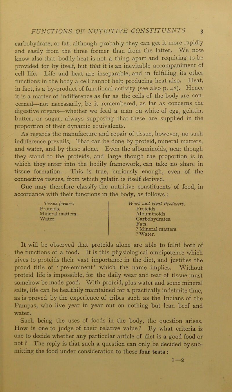 carbohydrate, or fat, although probably they can get it more rapidly and easily from the three former than from the latter. We now know also that bodily heat is not a thing apart and requiring to be provided for by itself, but that it is an inevitable accompaniment of cell life. Life and heat are inseparable, and in fulfilling its other functions in the body a cell cannot help producing heat also. Heat, in fact, is a by-product of functional activity (see also p. 48). Hence it is a matter of indifference as far as the cells of the body are con- cerned—not necessarily, be it remembered, as far as concerns the digestive organs—whether we feed a man on white of egg, gelatin, butter, or sugar, always supposing that these are supplied in the proportion of their dynamic equivalents. As regards the manufacture and repair of tissue, however, no such indifference prevails. That can be done by proteid, mineral matters, and water, and by these alone. Even the albuminoids, near though they stand to the proteids, and large though the proportion is in which they enter into the bodily framework, can take no share in tissue formation. This is true, curiously enough, even of the connective tissues, from which gelatin is itself derived. One may therefore classify the nutritive constituents of food, in accordance with their functions in the body, as follows : Tissue-formers. Proteids. Mineral matters. Water. Work and Heat Producers. Proteids. Albuminoids. Carbohydrates. Fats. ? Mineral matters. ? Water. It will be observed that proteids alone are able to fulfil both of the functions of a food. It is this physiological omnipotence which gives to proteids their vast importance in the diet, and justifies the proud title of ‘ pre-eminent ’ which the name implies. Without proteid life is impossible, for the daily wear and tear of tissue must somehow be made good. With proteid, plus water and some mineral salts, life can be healthily maintained for a practically indefinite time, as is proved by the experience of tribes such as the Indians of the Pampas, who live year in year out on nothing but lean beef and water. Such being the uses of foods in the body, the question arises, How is one to judge of their relative value ? By what criteria is one to decide whether any particular article of diet is a good food or not ? The reply is that such a question can only be decided by sub- mitting the food under consideration to these four tests : 1—2