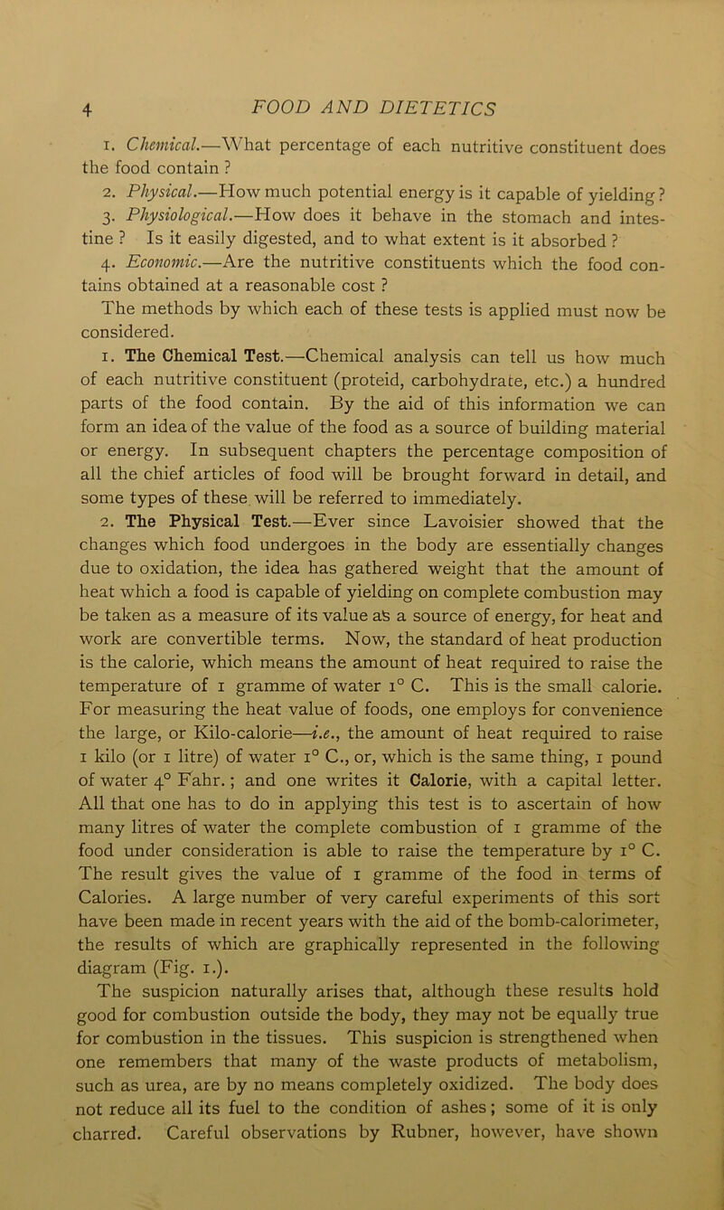 1. Chemical.—What percentage of each nutritive constituent does the food contain ? 2. Physical.—How much potential energy is it capable of yielding ? 3. Physiological.—How does it behave in the stomach and intes- tine ? Is it easily digested, and to what extent is it absorbed ? 4. Economic.—Are the nutritive constituents which the food con- tains obtained at a reasonable cost ? The methods by which each of these tests is applied must now be considered. 1. The Chemical Test.—Chemical analysis can tell us how much of each nutritive constituent (proteid, carbohydrate, etc.) a hundred parts of the food contain. By the aid of this information we can form an idea of the value of the food as a source of building material or energy. In subsequent chapters the percentage composition of all the chief articles of food will be brought forward in detail, and some types of these will be referred to immediately. 2. The Physical Test.—Ever since Lavoisier showed that the changes which food undergoes in the body are essentially changes due to oxidation, the idea has gathered weight that the amount of heat which a food is capable of yielding on complete combustion may be taken as a measure of its value as a source of energy, for heat and work are convertible terms. Now, the standard of heat production is the calorie, which means the amount of heat required to raise the temperature of 1 gramme of water i° C. This is the small calorie. For measuring the heat value of foods, one employs for convenience the large, or Kilo-calorie—i.e., the amount of heat required to raise 1 kilo (or 1 litre) of water i° C., or, which is the same thing, 1 pound of water 40 Fahr.; and one writes it Calorie, with a capital letter. All that one has to do in applying this test is to ascertain of how many litres of water the complete combustion of 1 gramme of the food under consideration is able to raise the temperature by i° C. The result gives the value of 1 gramme of the food in terms of Calories. A large number of very careful experiments of this sort have been made in recent years with the aid of the bomb-calorimeter, the results of which are graphically represented in the following diagram (Fig. 1.). The suspicion naturally arises that, although these results hold good for combustion outside the body, they may not be equally true for combustion in the tissues. This suspicion is strengthened when one remembers that many of the waste products of metabolism, such as urea, are by no means completely oxidized. The body does not reduce all its fuel to the condition of ashes; some of it is only charred. Careful observations by Rubner, however, have shown