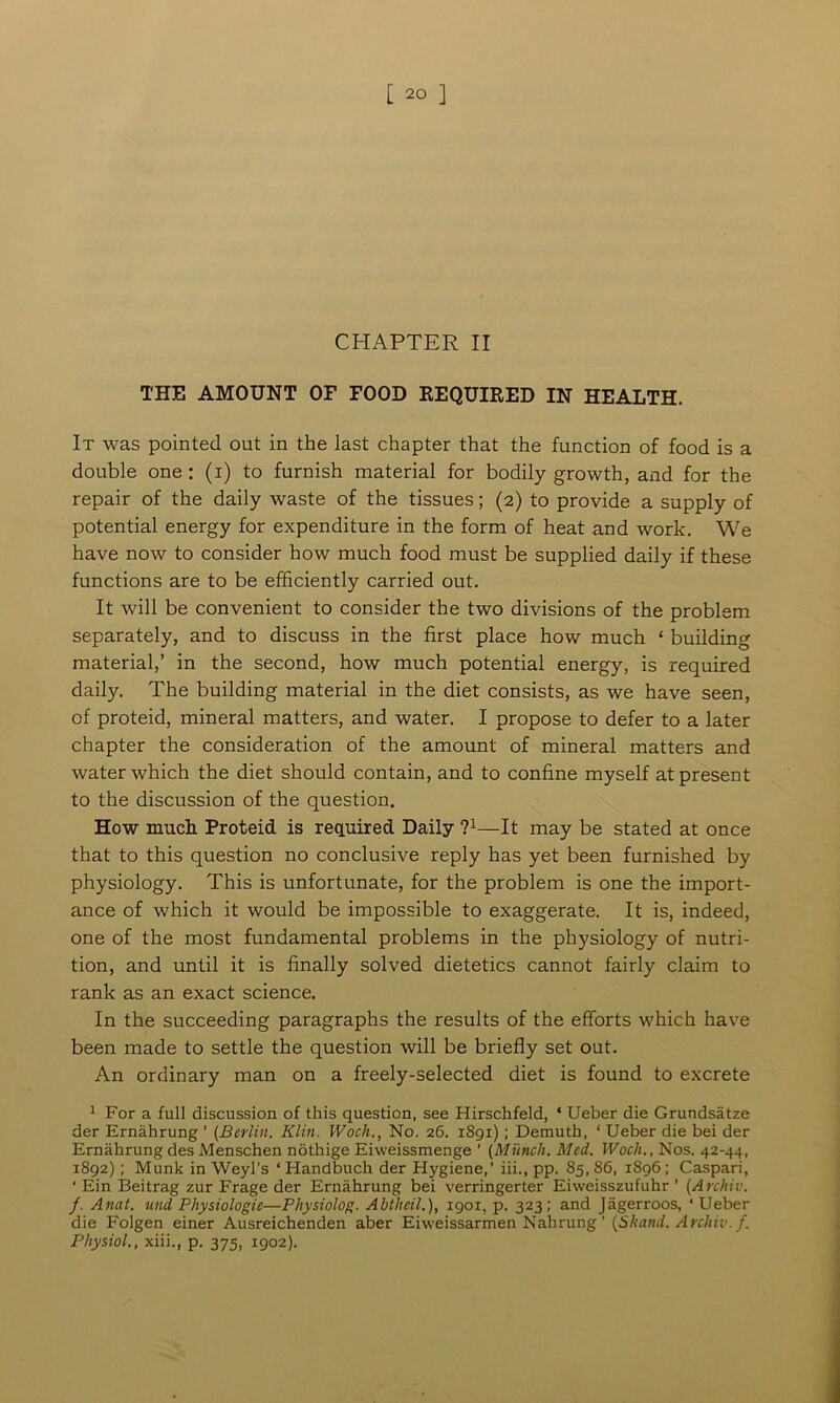 CHAPTER II THE AMOUNT OF FOOD REQUIRED IN HEALTH. It was pointed out in the last chapter that the function of food is a double one : (i) to furnish material for bodily growth, and for the repair of the daily waste of the tissues; (2) to provide a supply of potential energy for expenditure in the form of heat and work. We have now to consider how much food must be supplied daily if these functions are to be efficiently carried out. It will be convenient to consider the two divisions of the problem separately, and to discuss in the first place how much ‘ building material,’ in the second, how much potential energy, is required daily. The building material in the diet consists, as we have seen, of proteid, mineral matters, and water. I propose to defer to a later chapter the consideration of the amount of mineral matters and water which the diet should contain, and to confine myself at present to the discussion of the question. How much. Proteid is required Daily 71—It may be stated at once that to this question no conclusive reply has yet been furnished by physiology. This is unfortunate, for the problem is one the import- ance of which it would be impossible to exaggerate. It is, indeed, one of the most fundamental problems in the physiology of nutri- tion, and until it is finally solved dietetics cannot fairly claim to rank as an exact science. In the succeeding paragraphs the results of the efforts which have been made to settle the question will be briefly set out. An ordinary man on a freely-selected diet is found to excrete 1 For a full discussion of this question, see Hirschfeld, * Ueber die Grundsatze der Ernahrung ’ (Berlin. Klin. Wocli., No. 26. 1891); Demuth, ‘ Ueber die bei der Ernahrung des Menschen nothige Eiweissmenge ’ (Munch. Med. Wocli., Nos. 42-44, 1892); Munk in Weyl’s ‘ Handbuch der Hygiene,’ iii., pp. 85, 86, 1896; Caspari, ‘ Ein Beitrag zur Frage der Ernahrung bei verringerter Eiweisszufuhr ’ (Arcliiv. /. Anat. und Physiologic—Physiolog. Abtheil.), 1901, p. 323; and Jagerroos, ‘Ueber die Folgen einer Ausreichenden aber Eiweissarmen Nahrung ’ (Skand. Arcliiv. f. Physiol., xiii., p. 375, 1902).