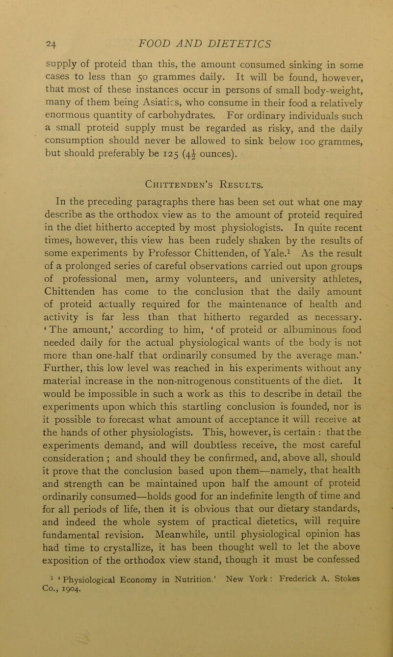 supply of proteicl than this, the amount consumed sinking in some cases to less than 50 grammes daily. It will be found, however, that most of these instances occur in persons of small body-weight, many of them being Asiatics, who consume in their food a relatively enormous quantity of carbohydrates. For ordinary individuals such a small proteid supply must be regarded as risky, and the daily consumption should never be allowed to sink below 100 grammes, but should preferably be 125 (4^ ounces). Chittenden’s Results. In the preceding paragraphs there has been set out what one may describe as the orthodox view as to the amount of proteid required in the diet hitherto accepted by most physiologists. In quite recent times, however, this view has been rudely shaken by the results of some experiments by Professor Chittenden, of Yale.1 As the result of a prolonged series of careful observations carried out upon groups of professional men, army volunteers, and university athletes, Chittenden has come to the conclusion that the daily amount of proteid actually required for the maintenance of health and activity is far less than that hitherto regarded as necessary. ‘ The amount,’ according to him, ‘ of proteid or albuminous food needed daily for the actual physiological wants of the body is not more than one-half that ordinarily consumed by the average man.’ Further, this low level was reached in his experiments without any material increase in the non-nitrogenous constituents of the diet. It would be impossible in such a work as this to describe in detail the experiments upon which this startling conclusion is founded, nor is it possible to forecast what amount of acceptance it will receive at the hands of other physiologists. This, however, is certain : that the experiments demand, and will doubtless receive, the most careful consideration ; and should they be confirmed, and, above all, should it prove that the conclusion based upon them—namely, that health and strength can be maintained upon half the amount of proteid ordinarily consumed—holds good for an indefinite length of time and for all periods of life, then it is obvious that our dietary standards, and indeed the whole system of practical dietetics, will require fundamental revision. Meanwhile, until physiological opinion has had time to crystallize, it has been thought well to let the above exposition of the orthodox view stand, though it must be confessed 1 ‘Physiological Economy in Nutrition.’ New York: Frederick A. Stokes Co., 1904.