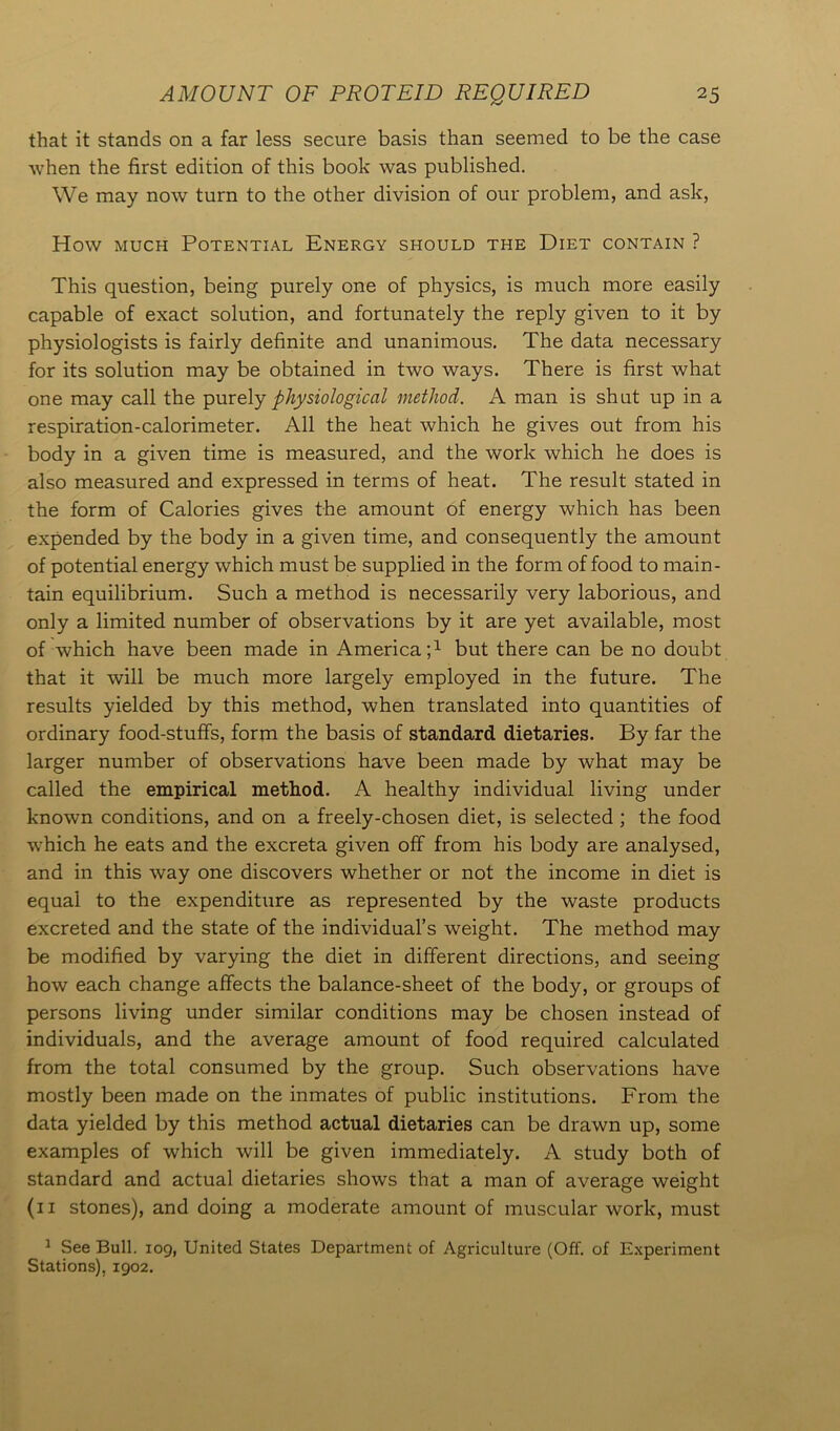 that it stands on a far less secure basis than seemed to be the case when the first edition of this book was published. We may now turn to the other division of our problem, and ask, How much Potential Energy should the Diet contain ? This question, being purely one of physics, is much more easily capable of exact solution, and fortunately the reply given to it by physiologists is fairly definite and unanimous. The data necessary for its solution may be obtained in two ways. There is first what one may call the purely physiological method. A man is shut up in a respiration-calorimeter. All the heat which he gives out from his body in a given time is measured, and the work which he does is also measured and expressed in terms of heat. The result stated in the form of Calories gives the amount of energy which has been expended by the body in a given time, and consequently the amount of potential energy which must be supplied in the form of food to main- tain equilibrium. Such a method is necessarily very laborious, and only a limited number of observations by it are yet available, most of which have been made in America;1 but there can be no doubt that it will be much more largely employed in the future. The results yielded by this method, when translated into quantities of ordinary food-stuffs, form the basis of standard dietaries. By far the larger number of observations have been made by what may be called the empirical method. A healthy individual living under known conditions, and on a freely-chosen diet, is selected ; the food which he eats and the excreta given off from his body are analysed, and in this way one discovers whether or not the income in diet is equal to the expenditure as represented by the waste products excreted and the state of the individual’s weight. The method may be modified by varying the diet in different directions, and seeing how each change affects the balance-sheet of the body, or groups of persons living under similar conditions may be chosen instead of individuals, and the average amount of food required calculated from the total consumed by the group. Such observations have mostly been made on the inmates of public institutions. From the data yielded by this method actual dietaries can be drawn up, some examples of which will be given immediately. A study both of standard and actual dietaries shows that a man of average weight (11 stones), and doing a moderate amount of muscular work, must 1 See Bull. 109, United States Department of Agriculture (Off. of Experiment Stations), 1902.