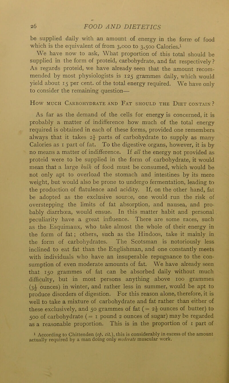 be supplied daily with an amount of energy in the form of food which is the equivalent of from 3,000 to 3,500 Calories.1 We have now to ask, What proportion of this total should be supplied in the form of proteid, carbohydrate, and fat respectively ? As regards proteid, we have already seen that the amount recom- mended by most physiologists is 125 grammes daily, which would yield about 15 per cent, of the total energy required. We have only to consider the remaining question— How much Carbohydrate and Fat should the Diet contain ? As far as the demand of the cells for energy is concerned, it is probably a matter of indifference how much of the total energy required is obtained in each of these forms, provided one remembers always that it takes 2J parts of carbohydrate to supply as many Calories as 1 part of fat. To the digestive organs, however, it is by no means a matter of indifference. If all the energy not provided as proteid were to be supplied in the form of carbohydrate, it would mean that a large bulk of food must be consumed, which would be not only apt to overload the stomach and intestines by its mere weight, but would also be prone to undergo fermentation, leading to the production of flatulence and acidity. If, on the other hand, fat be adopted as the exclusive source, one would run the risk of overstepping the limits of fat absorption, and nausea, and pro- bably diarrhoea, would ensue. In this matter habit and personal peculiarity have a great influence. There are some races, such as the Esquimaux, who take almost the whole of their energy in the form of fat; others, such as the Hindoos, take it mainly in the form of carbohydrates. The Scotsman is notoriously less inclined to eat fat than the Englishman, and one constantly meets with individuals who have an insuperable repugnance to the con- sumption of even moderate amounts of fat. We have already seen that 150 grammes of fat can be absorbed daily without much difficulty, but in most persons anything above 100 grammes (3^ ounces) in winter, and rather less in summer, would be apt to produce disorders of digestion. For this reason alone, therefore, it is well to take a mixture of carbohydrate and fat rather than either of these exclusively, and 50 grammes of fat ( = 2i ounces of butter) to 500 of carbohydrate (= 1 pound 2 ounces of sugar) may be regarded as a reasonable proportion. This is in the proportion of 1 part of 1 According to Chittenden (op. cit.), this is considerably in excess of the amount actually required by a man doing only moderate muscular work.