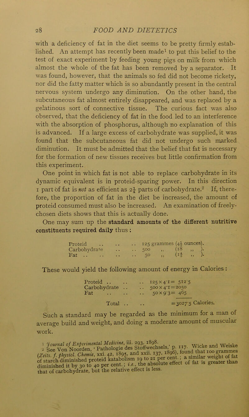 with a deficiency of fat in the diet seems to be pretty firmly estab- lished. An attempt has recently been made1 to put this belief to the test of exact experiment by feeding young pigs on milk from which almost the whole of the fat has been removed by a separator. It was found, however, that the animals so fed did not become rickety, nor did the fatty matter which is so abundantly present in the central nervous system undergo any diminution. On the other hand, the subcutaneous fat almost entirely disappeared, and was replaced by a gelatinous sort of connective tissue. The curious fact was also observed, that the deficiency of fat in the food led to an interference with the absorption of phosphorus, although no explanation of this is advanced. If a large excess of carbohydrate was supplied, it was found that the subcutaneous fat did not undergo such marked diminution. It must be admitted that the belief that fat is necessary for the formation of new tissues receives but little confirmation from this experiment. One point in which fat is not able to replace carbohydrate in its dynamic equivalent is in proteid-sparing power. In this direction i part of fat is not as efficient as parts of carbohydrate.2 If, there- fore, the proportion of fat in the diet be increased, the amount of proteid consumed must also be increased. An examination of freely- chosen diets shows that this is actually done. One may sum up the standard amounts of the different nutritive constituents required daily thus : Proteid 125 grammes (4J ounces). Carbohydrate .. .. 500 ,, (18 ,., ). Fat 50 ,, (if .. )• These would yield the following amount of energy in Calories : Proteid .. Carbohydrate Fat Total 125x4-1= 512-5 500 x 4-1=2050 50x93= 465 .. =3027-5 Calories. Such a standard may be regarded as the minimum for a man of average build and weight, and doing a moderate amount of muscular work. ’ £“ Vo/noo“LhotogS des ItlffwecLls.' p. t „. W» and Weiske (Zcifs. f. physiol. Chemie, xxi. 42, 1893. and xxn. 137. 1896). found^that that of carbohydrate, but the relative effect is less.