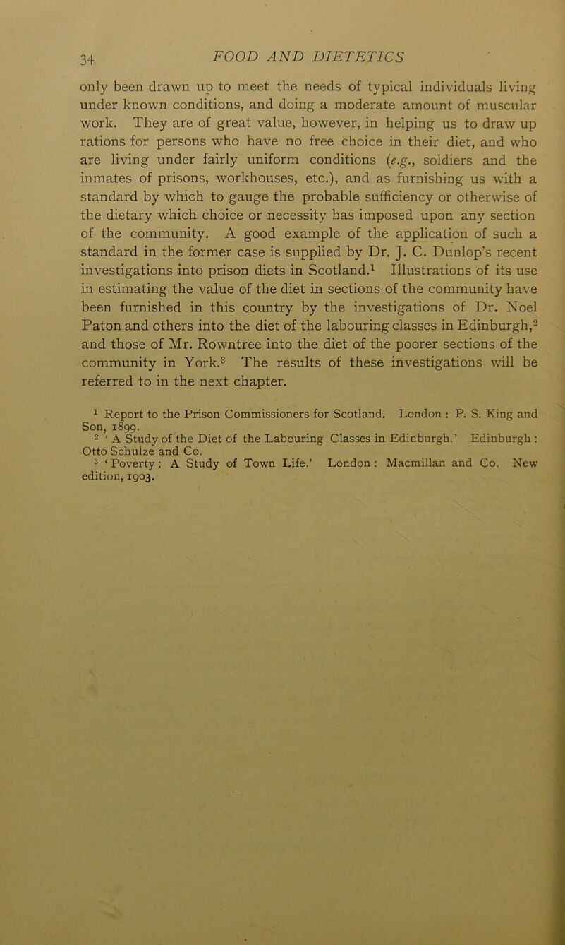 only been drawn up to meet the needs of typical individuals living under known conditions, and doing a moderate amount of muscular work. They are of great value, however, in helping us to draw up rations for persons who have no free choice in their diet, and who are living under fairly uniform conditions (e.g., soldiers and the inmates of prisons, workhouses, etc.), and as furnishing us with a standard by which to gauge the probable sufficiency or otherwise of the dietary which choice or necessity has imposed upon any section of the community. A good example of the application of such a standard in the former case is supplied by Dr. J. C. Dunlop’s recent investigations into prison diets in Scotland.1 Illustrations of its use in estimating the value of the diet in sections of the community have been furnished in this country by the investigations of Dr. Noel Paton and others into the diet of the labouring classes in Edinburgh,2 and those of Mr. Rowntree into the diet of the poorer sections of the community in York.3 The results of these investigations will be referred to in the next chapter. 1 Report to the Prison Commissioners for Scotland. London : P. S. King and Son, 1899. 2 * A Study of the Diet of the Labouring Classes in Edinburgh.’ Edinburgh : Otto Schulze and Co. 3 ‘Poverty: A Study of Town Life.’ London: Macmillan and Co. New edition, 1903.